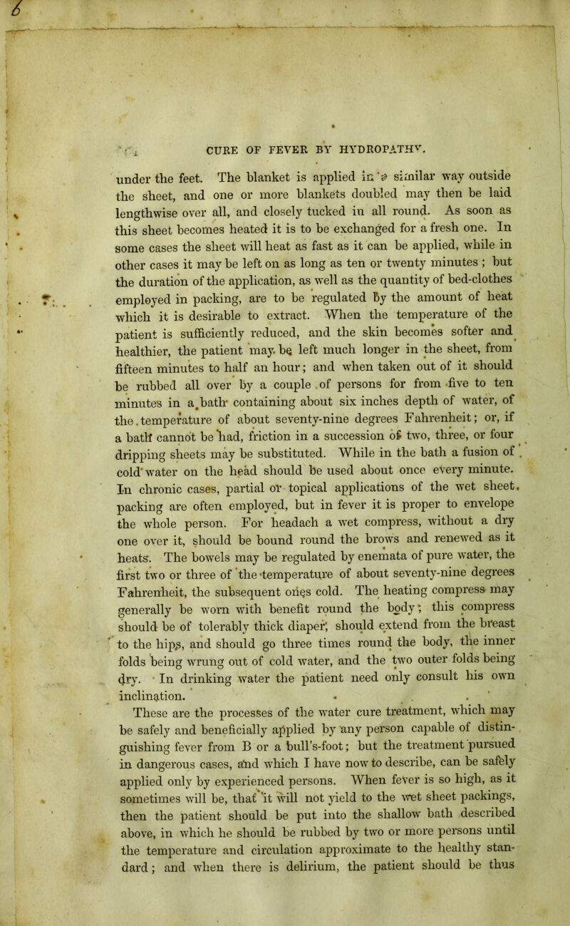 under the feet. The blanket is applied in ‘0 similar way outside the sheet, and one or more blankets doubled may then be laid lengthwise over all, and closely tucked in all round- As soon as this sheet becomes heated it is to be exchanged for a fresh one. In some cases the sheet will heat as fast as it can be applied, while in other cases it may be left on as long as ten or twenty minutes ; but the duration of the application, as well as the quantity of bed-clothes employed in packing, are to be regulated by the amount of heat which it is desirable to extract. When the temperature of the patient is sufficiently reduced, and the skin becomes softer and healthier, the patient may. be left much longer in the sheet, from fifteen minutes to half an hour; and when taken out of it should be rubbed all over by a couple . of persons for from -five to ten minutes in a.bath* containing about six inches depth of water, of the. temperature of about seventy-nine degrees Fahrenheit; or, if a bath cannot be had, friction in a succession o£ twro, three, or four dripping sheets may be substituted. While in the bath a fusion of . cold'water on the head should be used about once eVery minute. I-n chronic cases, partial or topical applications of the wet sheet, packing are often employed, but in fever it is proper to envelope the whole person. For headach a w*et compress, without a dry one over it, should be bound round the brows and renewed as it heats. The bowels may be regulated by enemata of pure water, the first two or three of the-temperature of about seventy-nine degrees Fahrenheit, the subsequent oifes cold. The heating compress may generally be worn with benefit round the body; this compress should be of tolerably thick diaper; should extend from the breast to the hip£, and should go three times round the body, the inner folds being wrung out of cold water, and the two outer folds being dry. In drinking water the patient need only consult his own inclination. . . These are the processes of the water cure treatment, which may be safely and beneficially applied by any person capable of distin- guishing fever from B or a bull’s-foot; but the treatment pursued in dangerous cases, a*nd which I have now to describe, can be safely applied only by experienced persons. When fever is so high, as it sometimes will be, that 'it will not yield to the wet sheet packings, then the patient should be put into the shallow bath described above, in which he should be rubbed by two or more persons until the temperature and circulation approximate to the healthy stan- dard ; and when there is delirium, the patient should be thus
