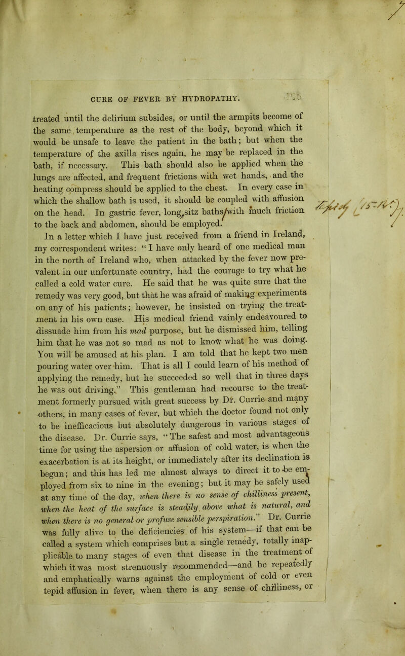 treated until the delirium subsides, or until the armpits become of the same, temperature as the rest of the body, beyond which it would be unsafe to leave the patient in the hath; but when the temperature of the axilla rises again, he may be replaced in the bath, if necessary. This bath should also be applied when the lungs are affected, and frequent frictions with wet hands, and the heating compress should be applied to the chest. In every case in which the shallow bath is used, it should be coupled with affusion on the head. In gastric fever, long^sitz baths/with much friction to the back and abdomen, should be employed. In a letter which I have just received from a friend in Ireland, my correspondent writes: “ I have only heard of one medical man in the north of Ireland who, when attacked by the fever now pre- valent in our unfortunate country, had the courage to try what he called a cold water cure. He said that he was quite sure that the remedy was very good, but that he was afraid of making experiments on any of his patients; however, he insisted on trying the treat- ment in his own case. His medical friend vainly endeavoured to dissuade him from his mad purpose, but he dismissed him, telling him that he was not so mad as not to lmotV what he was doing. You will be amused at his plan. I am told that he kept two men pouring water over him. That is all I could learn of his method of applying the remedy, but he succeeded so well that in three days he was out driving..” This gentleman had recourse to the treat- ment formerly pursued with great success by Dr. Currie- and many others, in many cases of fever, but which the doctor found not only to be inefficacious but absolutely dangerous in various stages of the disease. Hr. Currie says, “The safest and most advantageous time for using the aspersion or affusion of cold water, is when the exacerbation is at its height, or immediately after its declination is begun; and this has led me almost always to direct it to -be em- ployed from six to nine in the evening; but it may be safely use at any time of the day, when there is no sense of chilliness present, when the heat of the surface is steadily. above what is, natural, and when there is no general or profuse sensible perspiration. Hr. Currie was fully alive to the deficiencies of his system if that can be called a system which comprises but a single remedy, totally inap- plicable to many stages of even that disease in the treatment of which it was most strenuously recommended—and he repeatedly and emphatically warns against the employment of cold or even tepid affusion in fever, when there is any sense of chilliness, or