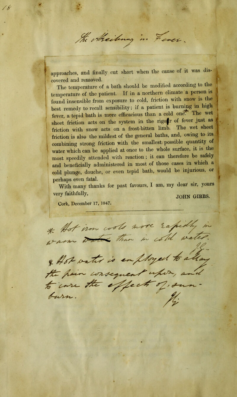 1 approaches, and finally cut short when the cause of it was dis- j covered and removed. The temperature of a bath should be modified according to the temperature of the patient. If in a northern climate a person is found insensible from exposure to cold, friction with snow is the best remedy to recall sensibility; if a patient is burning in high fever, a tepid bath is more efficacious than a cold oneT The wet sheet friction acts on the system in the rigofr of fever just as i friction with snow acts on a frost-bitten limb. The wet sheet . friction is also the mildest of the general baths, and, owing to its combining strong friction with the smallest possible quantity of | water which can be applied at once to the whole surface, it is the most speedily attended with reaction; it can therefore be safely and beneficially administered in most of those cases in which a cold plunge, douche, or even tepid bath, would be injurious, or j perhaps even fatal. With many thanks for past favours, I am, my dear sir, yours very faithfully, J0HN GIBBS. Cork, December 17, 1847. *