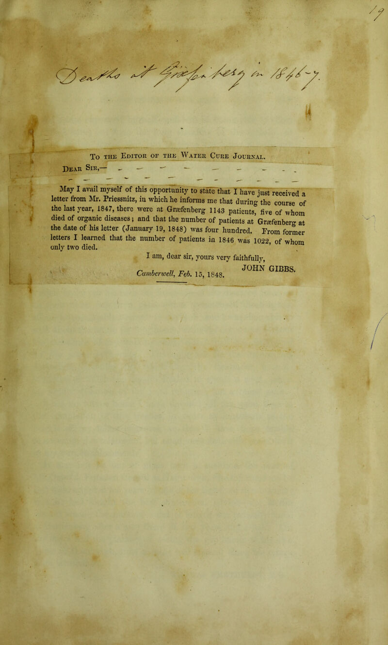 To the Editor of the Water Cure Journal. Dear Sir,— May I avail myself of this opportunity to statTM Th^e'just received a letter from Mr. Priessnitz, in which he informs me that during the course of the last year, 1847, there were at Grafenberg 1143 patients, five of whom died of organic diseases; and that the number of patients at Grasfenberg at the date of his letter (January 19, 1848) was four hundred. From former letters I learned that the number of patients in 1846 was 1022, of whom only two died. I am, dear sir, yours very faithfully, Camberwell, Feb. 15, 1848. JOHN GIBBS.
