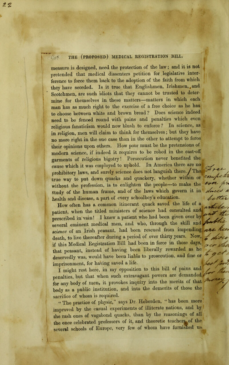 measure is designed, need the protection of the law; and it is not pretended that medical dissenters petition for legislative inter- ference to force them back to the adoption of the faith from which they have seceded. Is it true that Englishmen, Irishmen,.and Scotchmen, are such idiots that they cannot he trusted to deter- mine for themselves in these matters—matters in which each man has as much right to the exercise of a free choice as he has to choose between white and brown bread ? Does science indeed need to he fenced round with pains and penalties which even ‘ religious fanaticism would now blush to enforce ? In science, as in religion, men will claim to think for themselves; but they have no more right in the one case than in the other to attempt to force their opinions upon others. How poor must be the pretensions of modem science, if indeed it requires to be robed in the cast-off garments of religious bigotry! Persecution never benefited the ^ cause which it was employed to uphold. In America there are no| * prohibitory laws, and surely science does not languish there./The|s^^ . minnlra oml nnanlrAW wtlP.t.VlAr within or * prohibitory laws, ana surely science aoes iiol jangiusu uieie. j / Z true way to put down quacks and quackery, whether within or A without the profession, is to enlighten the people—to make the Study of the human frame, and of the laws which govern it in /*- health and disease, a part of every schoolboy’s education. How often has a common itinerant quack saved the life of a patient, when the titled ministers of science had consulted and prescribed in'vain! I knew a patient who had been given over by* . several eminent medical men, and who, through the skill and science of an Irish peasant, had been rescued from impending* death, to live thereafter during a period of over thirty years. Now, if this Medical Registration Bill had been in force in those days, / « „ that peasant, instead of having been liberally rewarded as he deservedly was, would have been liable to prosecution, and fine or imprisonment, for having saved a life. 'U&fr I might rest here, in my opposition to this bill of pains and - penalties, but that when such extravagant powers are demanded for any body of men, it provokes inquiry into the merits of that - body as a public institution, and into the demerits of those the sacrifice of whom is required. “The practice of physic,” says Dr. Heberden, “has been more improved by the casual experiments of illiterate nations, and by the rash ones of vagabond quacks, than by the reasonings of all the once celebrated professors of it, and theoretie teacher^ of the several schools of Europe, very few of whom have furnished us