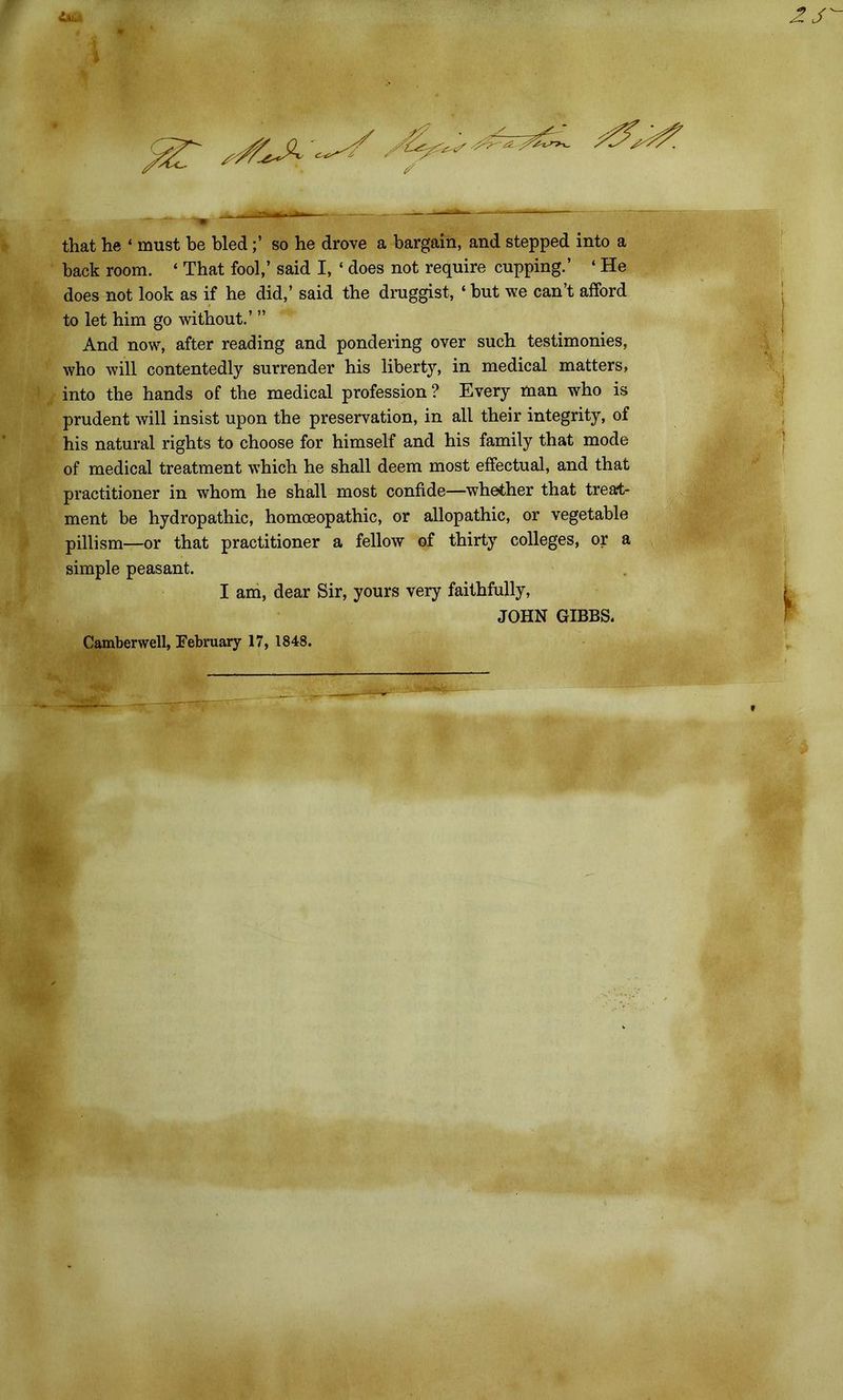 <&* f that he ‘ must he bled;’ so he drove a bargain, and stepped into a back room. « That fool,’ said I, ‘ does not require cupping.’ ‘ He does not look as if he did,’ said the druggist, ‘ but we can’t afford to let him go without.’ ” And now, after reading and pondering over such testimonies, who will contentedly surrender his liberty, in medical matters, into the hands of the medical profession? Every man who is prudent will insist upon the preservation, in all their integrity, of his natural rights to choose for himself and his family that mode of medical treatment which he shall deem most effectual, and that practitioner in whom he shall most confide—whether that treat- ment be hydropathic, homoeopathic, or allopathic, or vegetable pillism—or that practitioner a fellow of thirty colleges, or a simple peasant. I am, dear Sir, yours very faithfully, JOHN GIBBS.