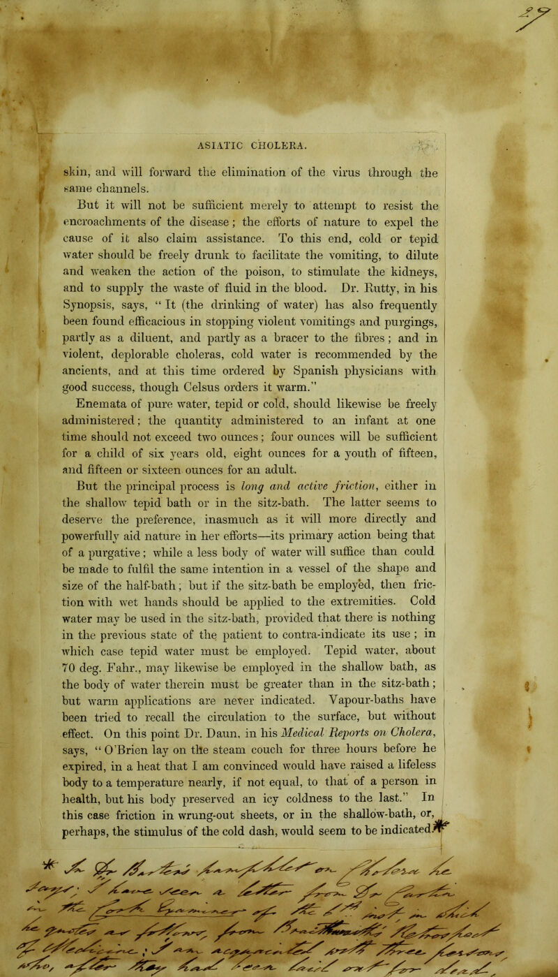 skin, and will forward the elimination of the virus through the same channels. But it will not be sufficient merely to attempt to resist the encroachments of the disease; the efforts of nature to expel the cause of it also claim assistance. To this end, cold or tepid water should be freely drunk to facilitate the vomiting, to dilute and weaken the action of the poison, to stimulate the kidneys, and to supply the waste of fluid in the blood. Dr. Rutty, in his Synopsis, says, “ It (the drinking of water) has also frequently been found efficacious in stopping violent vomitings and purgings, partly as a diluent, and partly as a bracer to the fibres; and in violent, deplorable choleras, cold water is recommended by the ancients, and at this time ordered by Spanish physicians with good success, though Celsus orders it warm.” Enemata of pure water, tepid or cold, should likewise be freely administered; the quantity administered to an infant at one time should not exceed two ounces; four ounces will be sufficient for a child of six years old, eight ounces for a youth of fifteen, and fifteen or sixteen ounces for an adult. But the principal process is long and active friction, either in the shallow tepid bath or in the sitz-bath. The latter seems to deserve the preference, inasmuch as it will more directly and powerfully aid nature in her efforts—its primary action being that of a purgative; while a less body of water will suffice than could be made to fulfil the same intention in a vessel of the shape and size of the half-bath; but if the sitz-bath be employed, then fric- tion with wet hands should be applied to the extremities. Cold water may be used in the sitz-bath, provided that there is nothing in the previous state of the patient to contra-indicate its use; in which case tepid water must be employed. Tepid water, about 70 deg. Fahr., may likewise be employed in the shallow bath, as the body of water therein must be greater than in the sitz-bath; but warm applications are never indicated. Vapour-baths have been tried to recall the circulation to the surface, but without effect. On this point Dr. Daun, in his Medical Reports on Cholera, says, “OBrien lay on the steam couch for three hours before he expired, in a heat that I am convinced would have raised a lifeless body to a temperature nearly, if not equal, to that of a person in health, but his body preserved an icy coldness to the last.” In this case friction in wrung-out sheets, or in the shallow-bath, or, perhaps, the stimulus of the cold dash, would seem to be indicated/rr XX - XXX x * -