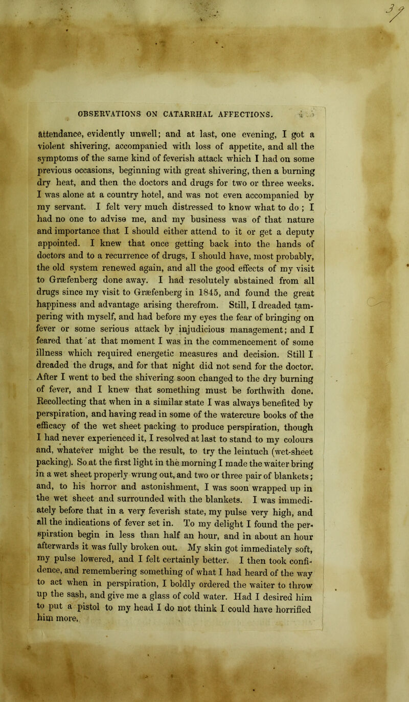 attendance, evidently unwell; and at last, one evening, I got a violent shivering, accompanied with loss of appetite, and all the symptoms of the same kind of feverish attack which I had on some previous occasions, beginning with great shivering, then a burning dry heat, and then the doctors and drugs for two or three weeks. I was alone at a country hotel, and was not even accompanied by ray servant. I felt very much distressed to know what to do ; I had no one to advise me, and my business was of that nature and importance that I should either attend to it or get a deputy appointed. I knew that once getting back into the hands of doctors and to a recurrence of drugs, I should have, most probably, the old system renewed again, and all the good effects of my visit to Graefenberg done away. I had resolutely abstained from all drugs since my visit to Graefenberg in 1845, and found the great happiness and advantage arising therefrom. Still, I dreaded tam- pering with myself, and had before my eyes the fear of bringing on fever or some serious attack by injudicious management; and I feared that 'at that moment I was in the commencement of some illness which required energetic measures and decision. Still I dreaded the drugs, and for that night did not send for the doctor. After I went to bed the shivering soon changed to the dry burning of fever, and I knew that something must be forthwith done. Recollecting that when in a similar state I was always benefited by perspiration, and having read in some of the watercure books of the efficacy of the wet sheet packing to produce perspiration, though I had never experienced it, I resolved at last to stand to my colours and, whatever might be the result, to try the leintuch (wet-sheet packing). So at the first light in the morning I made the waiter bring in a wet sheet properly wrung out, and two or three pair of blankets; and, to his horror and astonishment, I was soon wrapped up in the wet sheet and surrounded with the blankets. I was immedi- ately before that in a very feverish state, my pulse very high, and all the indications of fever set in. To my delight I found the per- spiration begin in less than half an hour, and in about an hour afterwards it was fully broken out. My skin got immediately soft, my pulse lowered, and I felt certainly better. I then took confi- dence, and remembering something of what I had heard of the way to act when in perspiration, I boldly ordered the waiter to throw up the sash, and give me a glass of cold water. Had I desired him to put a pistol to my head I do not think I could have horrified him more,