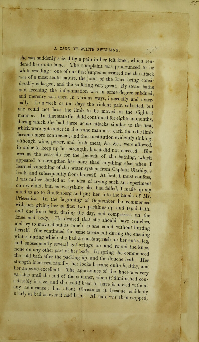 she was suddenly seized by a pain in her left knee, which ren- dered her quite lame. The complaint was pronounced to be white swelling; one of our first surgeons assured me the attack was of a most acute nature, the joint of die knee being consi- derably enlarged, and the suffering very great. By steam baths and leeching the inflammation was in some degree subdued and mercury was used in various ways, internally and exter- nally. In a week or ten days the violent pain subsided, but she could not bear the limb to be moved in the slightest manner. In that state the child continued for eighteen months during which she had three acute attacks similar- to the first which were got under in the same manner; each time the limb became more contracted, and the constitution evidently sinking although wine, porter, and fresh meat, &c. &c„ were allowed m order to keep up her strength, but it did not succeed She was at the sea-side for the benefit of the bathing, which appeared to strengthen her more than anything else when I earned something of the water system from Captain Claridge's book, and subsequently from himself. At first, I must confess I was rather startled at the idea of trying such an experiment on my child, but, as everything else had failed, I made up my mmd to go to Graefenberg and put her into the hands of Mr Pnessmtz. In the beginning of September he commenced with her giving her at first two packings up and tepid bath and one knee bath during the day, and compresses on the’ rnee and body. He desired that she should have crutches and try to move about as much as she could without hurting herself. She continued the same treatment during the ensuing winter during which she had a constant, rash on her entire leg! and subsequent several gatherings on and round the knee none on any other part of her body. In spring she commenced e cold bath after the packing up, and the douche bath Her rength increased rapidly, her looks became quite healthy and TlM aPP“ °f was very siderablvi! 6 “f ? ^ Smmer’ when diminished eon- sideiably m size, and she could bear to have it moved without any annoyance; but about Christmas it became suddenly nearly as bad as ever it had been. All cure was then stopped!