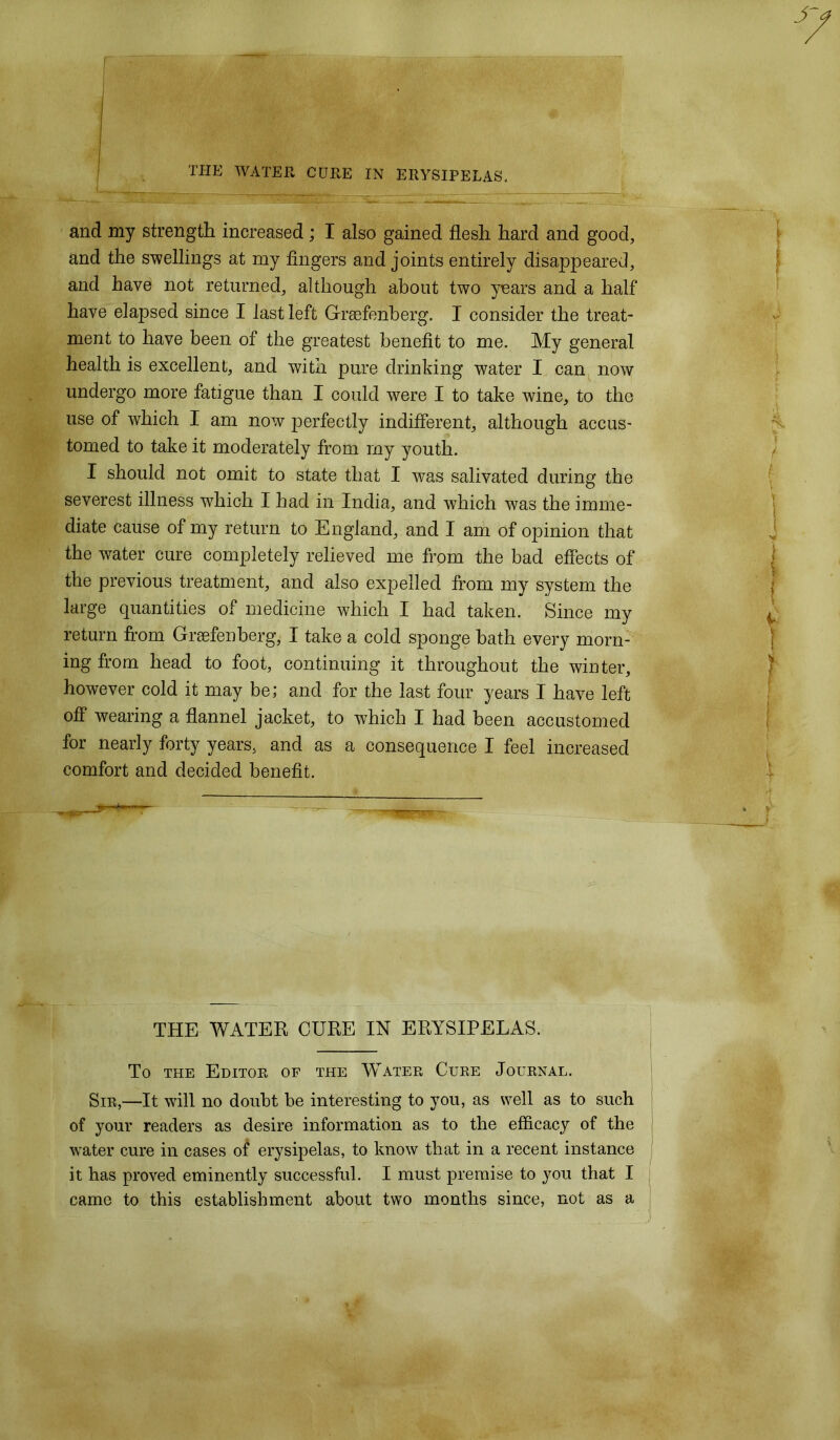 and my strength increased; I also gained flesh hard and good, and the swellings at my fingers and joints entirely disappeared, and have not returned, although about two years and a half have elapsed since I last left Grsefenberg. I consider the treat- ment to have been of the greatest benefit to me. My general health is excellent, and with pure drinking water I can now undergo more fatigue than I could were I to take wine, to the use of which I am now perfectly indifferent, although accus- tomed to take it moderately from my youth. I should not omit to state that I was salivated during the severest illness which I had in India, and which was the imme- diate cause of my return to England, and I am of opinion that the water cure completely relieved me from the bad effects of the previous treatment, and also expelled from my system the large quantities of medicine which I had taken. Since my return from Graefenberg, I take a cold sponge bath every morn- ing from head to foot, continuing it throughout the winter, however cold it may be; and for the last four years I have left off wearing a flannel jacket, to which I had been accustomed for nearly forty years, and as a consequence I feel increased comfort and decided benefit. THE WATER CURE IN ERYSIPELAS. To the Editor of the Water Cure Journal. Sir,—It will no doubt be interesting to you, as well as to such of your readers as desire information as to the efficacy of the water cure in cases of erysipelas, to know that in a recent instance it has proved eminently successful. I must premise to you that I came to this establishment about two months since, not as a