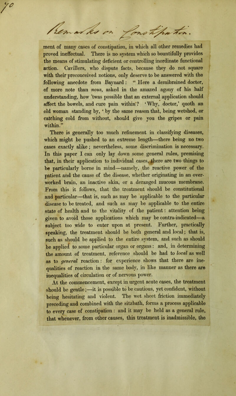 ment of many cases of constipation, in which all other remedies had proved ineffectual. There is no system which so bountifully provides the means of stimulating deficient or controlling inordinate functional action. Cavillers, who dispute facts, because they do not square with their preconceived notions, only deserve to be answered with the following anecdote from Baynard: “ Here a demibrained doctor, of more note than nous, asked in the amazed agony of his half understanding, how ’twas possible that an external application should affect the bowels, and cure pain within? ‘Why, doctor,’ quoth an old woman standing by, ‘ by the same reason that, being wetshod, or catching cold from without, should give you the gripes or pain within.” There is generally too much refinement in classifying diseases, which might be pushed to an extreme length—there being no two cases exactly alike ; nevertheless, some discrimination is necessary. In this paper I can only lay down some general rules, premising that, in them application to individual cases, £here are two things to be particularly borne in mind—namely, the reactive power of the patient and the cause of the disease, whether originating in an over- worked brain, an inactive skin, or a deranged mucous membrane. From this it follows, that the treatment should be constitutional and particular—that is, such as may be applicable to the particular disease to be treated, and such as may be applicable to the entire state of health and to the vitality of the patient: attention being given to avoid those applications which may be contra-indicated—a subject too wide to enter upon at present. Further, practically speaking, the treatment should be both general and local; that is, such as should be applied to the entire system, and such as should be applied to some particular organ or organs: and, in determining the amount of treatment, reference should be had to local as well as to general reaction: for experience shows that there are ine- qualities of reaction in the same body, in like manner as there are inequalities of circulation or of nervous power. At the commencement, except in urgent acute cases, the treatment should be gentle;—it is possible to be cautious, yet confident, without being hesitating and violent. The wet sheet friction immediately preceding and combined with the sitzbath, forms a process applicable to every case of constipation : and it may be held as a general rule, that whenever, from other causes, this treatment is inadmissible, the