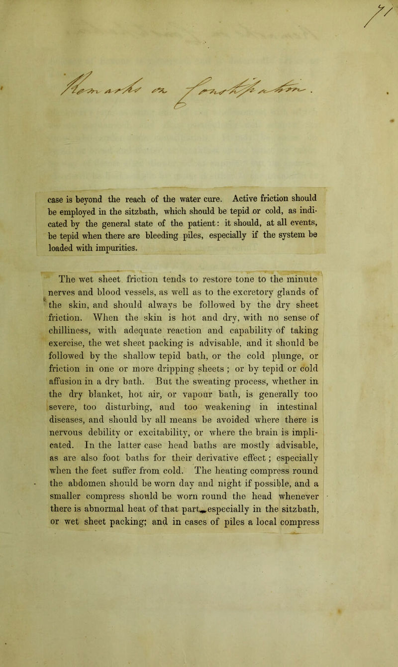 case is beyond the reach of the water cure. Active friction should he employed in the sitzbath, which should be tepid or cold, as indi- cated by the general state of the patient: it should, at all events, be tepid when there are bleeding piles, especially if the system be loaded with impurities. The wet sheet friction tends to restore tone to the minute nerves and blood vessels, as well as to the excretory glands of the skin, and should always be followed by the dry sheet friction. When the skin is hot and dry, with no sense of chilliness, with adequate reaction and capability of taking exercise, the wet sheet packing is advisable, and it should be followed by the shallow tepid bath, or the cold plunge, or friction in one or more dripping sheets; or by tepid or cold affusion in a dry bath. But the sweating process, whether in the dry blanket, hot air, or vapour bath, is generally too severe, too disturbing, and too weakening in intestinal diseases, and should by all means be avoided where there is nervous debility or excitability, or where the brain is impli- cated. In the latter case head baths are mostly advisable, as are also foot baths for their derivative effect; especially wTien the feet suffer from cold. The heating compress round the abdomen should be worn day and night if possible, and a smaller compress should be worn round the head whenever there is abnormal heat of that part**, especially in the sitzbath, or wet sheet packing; and in cases of piles a local compress