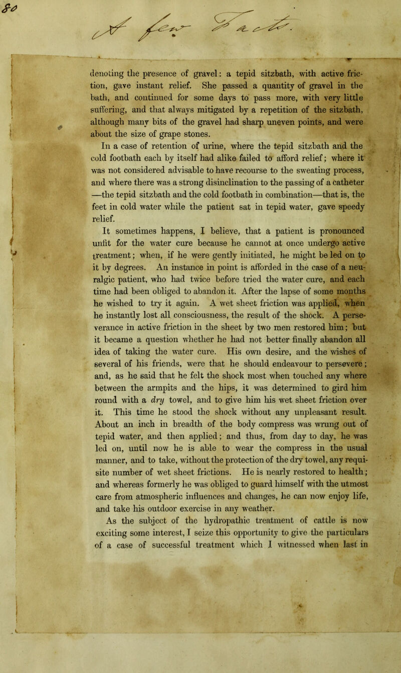 denoting the presence of gravel: a tepid sitzbath, with active fric- tion, gave instant relief. She passed a quantity of gravel in the bath, and continued for some days to pass more, with very little suffering, and that always mitigated by a repetition of the sitzbath, although many bits of the gravel had sharp uneven points, and were about the size of grape stones. In a case of retention of urine, where the tepid sitzbath and the cold footbath each by itself had alike failed to afford relief; where it was not considered advisable to have recourse to the sweating process, and where there was a strong disinclination to the passing of a catheter —the tepid sitzbath and the cold footbath in combination—that is, the feet in cold water while the patient sat in tepid water, gave speedy relief. It sometimes happens, I believe, that a patient is pronounced unfit for the water cure because he cannot at once undergo active treatment; when, if he were gently initiated, he might be led on to it by degrees. An instance in point is afforded in the case of a neu- ralgic patient, who had twice before tried the water cure, and each time had been obliged to abandon it. After the lapse of some months he wished to try it again. A wet sheet friction was applied, when he instantly lost all consciousness, the result of the shock. A perse- verance in active friction in the sheet by two men restored him; but it became a question whether he had not better finally abandon all idea of taking the water cure. His own desire, and the wishes of several of his friends, were that he should endeavour to persevere; and, as he said that he felt the shock most when touched any where between the armpits and the hips, it was determined to gird him round with a dry towel, and to give him his wet sheet friction over it. This time he stood the shock without any unpleasant result. About an inch in breadth of the body compress was wrung out of tepid water, and then applied; and thus, from day to day, he was led on, until now he is able to wear the compress in the usual manner, and to take, without the protection of the dry towel, any requi- site number of wet sheet frictions. He is nearly restored to health; and whereas formerly he was obliged to guard himself with the utmost care from atmospheric influences and changes, he can now enjoy life, and take his outdoor exercise in any weather. As the subject of the hydropathic treatment of cattle is now exciting some interest, I seize this opportunity to give the particulars of a case of successful treatment which I witnessed when last in