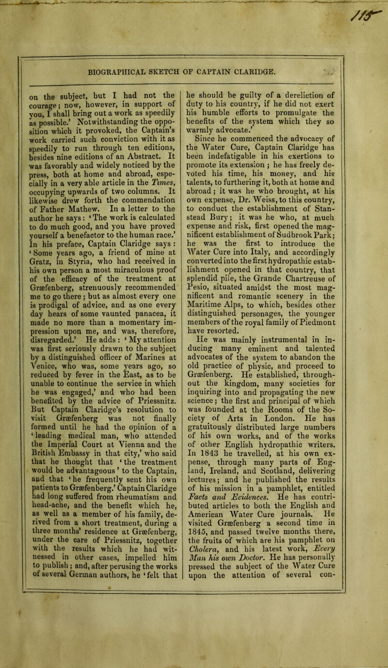 //r- BIOGRAPHICAL SKETCH on the subject, but I had not the courage; now, however, in support of you, I shall bring out a work as speedily as possible.’ Notwithstanding the oppo- sition which it provoked, the Captain’s work carried such conviction with it as sp.eedily to run through ten editions, besides nine editions of an Abstract. It was favorably and widely noticed by the press, both at home and abroad, espe- cially in a very able article in the Times, occupying upwards of two columns. It likewise drew forth the commendation of Father Mathew. In a letter to the author he says: ‘ The work is calculated to do much good, and you have proved yourself a benefactor to the human race.’ In his preface, Captain Claridge says : ‘ Some years ago, a friend of mine at Gratz, in Styria, who had received in his own person a most miraculous proof of the efficacy of the treatment at Grsefenberg, strenuously recommended me to go there ; but as almost every one is prodigal of advice, and as one every day hears of some vaunted panacea, it made no more than a momentary im- pression upon me, and was, therefore, disregarded.’ He adds : ‘ My attention was first seriously drawn to the subject by a distinguished officer of Marines at Venice, who was, some years ago, so reduced by fever in the East, as to be unable to continue the service in which he was engaged,’ and who had been benefited by the advice of Priessnitz. But Captain Claridge’s resolution to visit Grsefenberg was not finally formed until he had the opinion of a ‘ leading medical man, who attended the Imperial Court at Vienna and the British Embassy in that city,’ who said that he thought that ‘ the treatment would be advantageous ’ to the Captain, and that ‘ he frequently sent his own patients to Grsefenberg.’ Captain Claridge had long suffered from rheumatism and head-ache, and the benefit which he, as well as a member of his family, de- rived from a short treatment, during a three months’ residence at Grsefenberg, under the care of Priessnitz, together with the results which he had wit- nessed in other cases, impelled him to publish ; and, after perusing the works of several German authors, he ‘felt that OF CAPTAIN CLARIDGE. he should be guilty of a dereliction of duty to his country, if he did not exert his humble efforts to promulgate the benefits of the system which they so warmly advocate.’ Since he commenced the advocacy of the Water Cure, Captain Claridge has been indefatigable in his exertions to promote its extension ; he has freely de- voted his time, his money, and his talents, to furthering it, both at home and abroad; it was he who brought, at his own expense, Dr. Weiss, to this country, to conduct the establishment of Stan- stead Bury; it was he who, at much expense and risk, first opened the mag- nificent establishment of SudbrookPark; he was the first to introduce the Water Cure into Italy, and accordingly converted into the first hydropathic estab- lishment opened in that country, that splendid pile, the Grande Chartreuse of Pesio, situated amidst the most mag- nificent and romantic scenery in the Maritime Alps, to which, besides other distinguished personages, the younger members of the royal family of Piedmont have resorted. He was mainly instrumental in in- ducing many eminent and talented advocates of the system to abandon the old practice of physic, and proceed to Grsefenberg. He established, through- out the kingdom, many societies for inquiring into and propagating the new science; the first and principal of which was founded at the Booms of the So- ciety of Arts in London. He has gratuitously distributed large numbers of his own works, and of the works of other English hydropathic writers. In 1843 he travelled, at his own ex- pense, through many parts of Eng- land, Ireland, and Scotland, delivering lectures; and he published the results of his mission in a pamphlet, entitled Facts and Evidences. He has contri- buted articles to both the English and American Water Cure journals. He visited Grmfenberg a second time in 1845, and passed twelve months there, the fruits of which are his pamphlet on Cholera, and his latest work, Every Man his own Doctor. He has personally pressed the subject of the Water Cure upon the attention of several con-