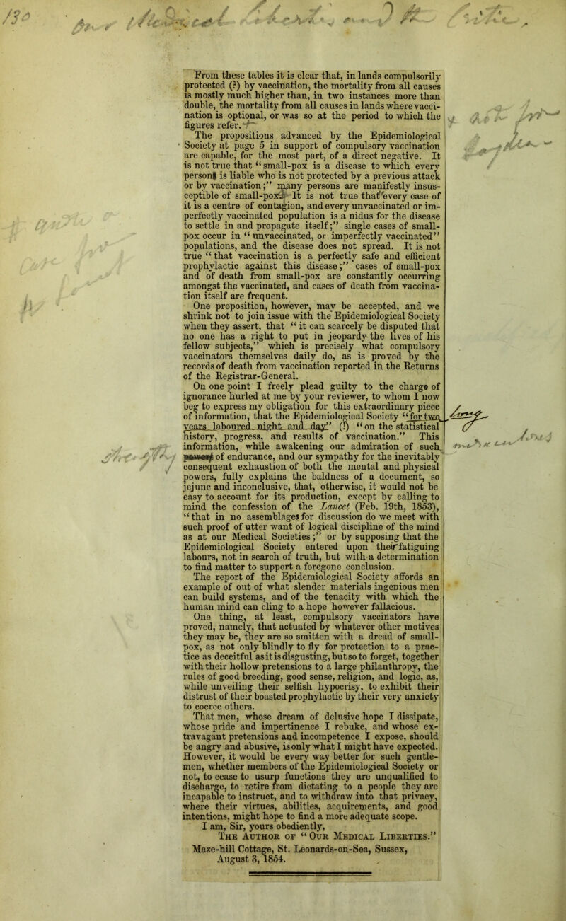 /3* A A t tie* y J 0 -4 % u* i¥ H- From these tables it is clear that, in lands compulsorily protected (?) by vaccination, the mortality from all causes is mostly much higher than, in two instances more than double, the mortality from all causes in lands where vacci- nation is optional, or was so at the period to which the figures refer. 4' The propositions advanced by the Epidemiological * Society at page 5 in support of compulsory vaccination are capable, for the most part, of a direct negative. It is not true that “ small-pox is a disease to which every personf is liable who is not protected by a previous attack or by vaccinationmany persons are manifestly insus- ceptible of small-poxy^ It is not true thatf'every case of it is a centre of contagion, and every unvaccinated or im- perfectly vaccinated population is a nidus for the disease to settle in and propagate itselfsingle cases of small- pox occur in “ unvaccinated, or imperfectly vaccinated” populations, and the disease does not spread. It is not true “ that vaccination is a perfectly safe and efficient prophylactic against this diseasecases of small-pox and of death from small-pox are constantly occurring amongst the vaccinated, and cases of death from vaccina- tion itself are frequent. One proposition, however, may be accepted, and we shrink not to join issue with the Epidemiological Society when they assert, that “ it can scarcely be disputed that no one has a right to put in jeopardy the lives of his fellow subjects,” which is precisely what compulsory vaccinators themselves daily do, as is proved by the records of death from vaccination reported in the Returns of the Registrar-General. On one point I freely plead guilty to the charge of ignorance hurled at me by your reviewer, to whom I now beg to express my obligation for this extraordinary piece of information, that the Epidemiological Society ‘ ‘ for two, . years laboured night and day” (!) “ on the statistical history^ progress, and results of vaccination.” This information, while awakening our admiration of such. of endurance, and our sympathy for the inevitably consequent exhaustion of both the mental and physical powers, fully explains the baldness of a document, so jejune and inconclusive, that, otherwise, it would not be easy to account for its production, except by calling to mind the confession of the Lancet (Feb. 19th, 1853), “that in no assemblages for discussion do we meet with such proof of utter want of logical discipline of the mind as at our Medical Societies ;” or by supposing that the Epidemiological Society entered upon theif fatiguing labours, not in search of truth, but with a determination to find matter to support a foregone conclusion. The report of the Epidemiological Society affords an example of out of what slender materials ingenious men can build systems, and of the tenacity with which the human mind can cling to a hope however fallacious. One thing, at least, compulsory vaccinators have proved, namely, that actuated by whatever other motives they may be, they are so smitten with a dread of small- pox, as hot only'blindly to fly for protection to a prac- tice as deceitful as it is disgusting, but so to forget, together with their hollow pretensions to a large philanthropy, the rules of good breeding, good sense, religion, and logic, as, while unveiling their selfish hypocrisy, to exhibit their distrust of their boasted prophylactic by their very anxiety to coerce others. That men, whose dream of delusive hope I dissipate, whose pride and impertinence I rebuke, and whose ex- travagant pretensions and incompetence I expose, should be angry and abusive, is only what I might have expected. However, it would be every way better for such gentle- men, whether members of the Epidemiological Society or not, to cease to usurp functions they are unqualified to discharge, to retire from dictating to a people they are incapable to instruct, and to withdraw into that privacy, where their virtues, abilities, acquirements, and good intentions, might hope to find a more adequate scope. I am, Sir, yours obediently, The Author of “ Our Medical Liberties.” Maze-hill Cottage, St. Leonards-on-Sea, Sussex, T'