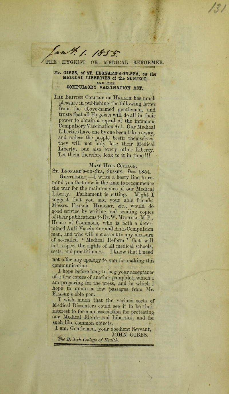 /■ /(flf-j? THE HYGEIST OR MEDICAL REFORMER. Mr. GIBBS, of ST. LEONARD’S-ON-SEA, on the MEDICAL LIBERTIES of the SUBJECT, AND THE COMPULSORY VACCINATION ACT. The British College oe Health has much pleasure in publishing the following letter from the above-named gentleman, and trusts that all Hygeists will do all in their power to obtain a repeal of the infamous Compulsory'Vaccination Act. Our Medical Liberties have one by one been taken away, and unless the people bestir themselves, they will not only lose their Medical Liberty, but also every other Liberty. Let them therefore look to it in time!!! Maze Hill Cottage, St. Leonard’s-on-Sea, Sussex, Dec. 1854. Gentlemen,—I write a hasty line to re- mind you that now is the time to recommence the war for the maintenance of our Medical Liberty. Parliament is sitting. Might I suggest that you and your able friends, Messrs. Fraser, Hibbert, &c., would do good service by writing and sending copies of their publications toDr.W. Michell, M.P., House of Commons, who is both a deter- mined Anti-Yaccinator and Anti-Compulsion man, and who will not assent to any measure of so-called “Medical Reform” that will not respect the rights of all medical schools, sects, and practitioners. I know that I need not offer any apology to you for making this communication. I hope before long to beg your acceptance of a few copies of another pamphlet, which I am preparing for the press, and in which I hope to quote a few passages from Mr. Fraser’s able pen. I wish much that the various sects of Medical Dissenters could see it to be their interest to form an association for protecting our Medical Rights and Liberties, and for such like common objects. I am, Gentlemen, your obedient Servant, JOHN GIBBS. The British College of Health.