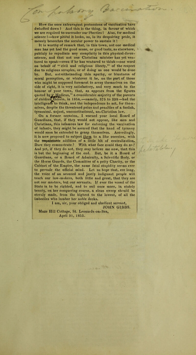 *>■ /j How the once extravagant pretensions of vaccination have dwindled down 1 And this is the thing, in favour of which we are required to surrender our liberties ! Alas, for medical science 1—how pitiful it looks, as, in its despairing pride, it meanly beseeches the secular power to sustain it ! It is worthy of remark that, in this town, not one medical man has yet had the good sense, or good taste, as elsewhere, publicly to repudiate any complicity in this physical-force- science, and that not one Christian minister has yet ven- tured to speak—even if he has ventured to think—one word on behalf of “ civil and religious liberty,” of the respect due to religious scruples, or of doing as one would be done by. But, notwithstanding this apathy, or bluntness of moral perception, or whatever it be, on the part of those who might be supposed foremost to array themselves on the side of right, it is very satisfactory, and very much to the honour of your town, that, as appears from the figures quoted by>* Medicus,” a considerable majority of the parents of childrentherein, in 1854,—namely, 375 to 298—had the j intelligent to think, and the independence to act, for them- selves, despite the threatened pains and penalties of a foolish, tyrannical, unjust, unconstitutional, un-Christian law. On a former occasion, I warned your local Board of Guardians, that, if they would not oppose, like men and Christians, this infamous law for enforcing the vaccination of infants, they might be assured that the hand of tyranny would soon be extended to grasp themselves. Accordingly, it is now proposed to subject them to a like coercion, with the tmpalatable addition of a little bit of centralization. Dare they remonstrate ? With what face could they do so ? And yet, if they do not, they may believe me now, that this is but the beginning of the end. But, be it a Board of Guardians, or a Board of Admiralty, a Scientific Body, or the Horse Guards, the Committee of a petty Charity, or the Cabinet of the Empire, the same fatal stupidity seems ever to pervade the official mind. Let us hope that, ere long, the voice of an aroused and justly indignant people will teach our law-makers, both little aud great, that they are not our masters, bat our servants. If ever the vessel of the State is to be righted, and to sail once more, in stately beauty, on her conquering course, a clean sweep should be sternly made, from the highest to the lowest, of all the imbeciles who lumber her noble decks. I am, sir, your obliged and obedient servant, JOHN GIBBS. Maze Hill Cottage, St. Leonards-on-Sea, April 31, 1855.