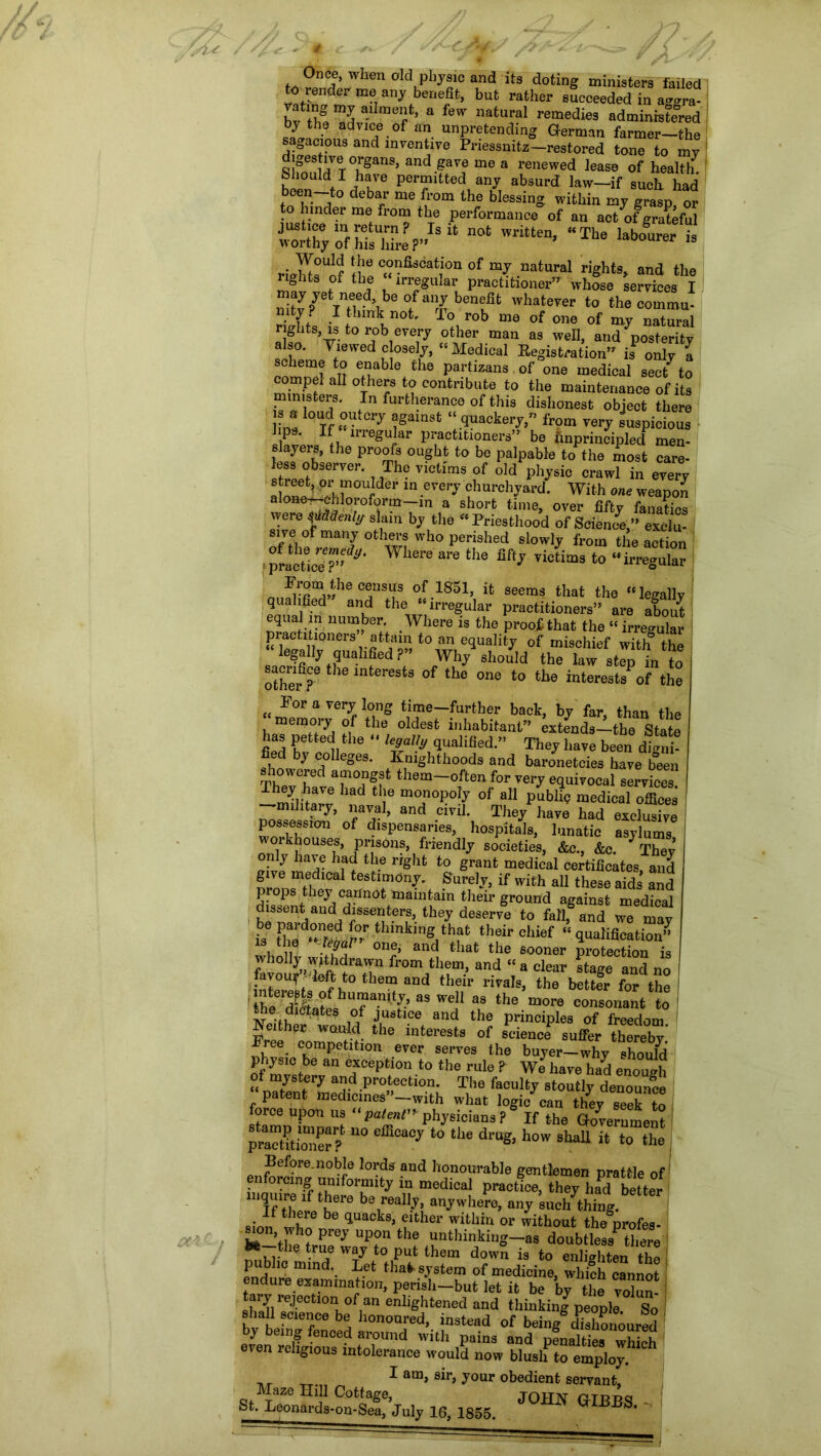 a*c~ i Once, when old physic and its doting ministers failed to render me any benefit, but rather succeeded in a<™ra- bv th? vS a-l mert’ a few natural remedies administered advice.of *n unpretending German farmer—the gacious and inventive Priessmtz—restored tone to my Slfnn^VT°uSanS5 and.gavf me a renewed lease of health, hi™ ViT6 Per“ltted, anJ absurd law—if such, had been—to debar me from the blessing, within my grasp or o under me from the performance of an act of grateful CXolSATrlr U 0t Writte”’ “The 23b0Urer is ri^^t(!:!rfiS0at,i0n0f“?.nat“ral riShts> and nghts of the “irregular practitioner” whose services I may yet need, be of any benefit whatever to the comma, mtj? I think not. To rob me of one of my natural nghts, is to rob every other man as well, and posterity also. Viewed closely, “ Medical Kegistration isP only a coninel alt fhabIe.the f;artizans of one medical seU to mKl? 0theJ8‘O'contribute to the maiutenauoe of its ministers. In furtherance of this dishonest object there !• a ^.outcry against “quackery/’ from very suspicious P UTe^uJar Practitioners” be unprincipled men- slayers, the proofs ought to be palpable to the most care- Zl° r- nTh0 Victfms 0f old Ph*sic crawl in every ’ «dGr ln.e^ei*J churchyard. With one weapoli aJone^chloroform—m a short time, over fifty fanatics were ^Menly slam by the “Priesthood of Science,” exclu- sive of many others who perished slowly from the action ,pLetic'er Wl6re are th6 Victims t0 “irregular ' census of 1S5l> ifc seems that the “legally qualified and the “irregular practitioners” are about nrppfV uu,nber. Where is the proof that the “irregular p actitipners attain to an equality of mischief witl? the legally qualified?” Why should the law step in to sacrifice the interests of the one to the interests of the {£ For a very long time-further back, by far, than the memory of the oldest inhabitant” extends—the State has petted the “ legally qualified.” They have been dmii- fied by colleges. Knighthoods and baronetcies have b°een Thevtlv 7°???* them-°ften ^ very equivocal services! lad r mo3noP°^ of a11 public medical offices , ■—•military, naval, and civil. They have had exclusive ' possession of dispensaries, hospitals, lunatic asylums workheuses, prisons, friendly societies, &c., &c. 7 They 'a? hf? t!le rrght to Sraut medical certificates, and nronsT|dlCa kstimdny. Surely, if with all these aids and props they carinot maintain their ground against medical ^77/7^777’- they deme t0 fall, and we may y ?,thffc their chief “qualification” -1a °UP and tIlat the sooner protection is wholJy y thdrawn from them, and “ a clear stage and no favour deft to them and their rivals, the better for the MLL8hTniYiaswei1 a,8 the “o™ —It to Neither' wl^f \ and 7 PrinciPles of freedom. f 7 the lnterests of science suffer thereby Free competition ever serves the buyer—whv should phjsic be an exception to the rule ? We have had enolih of mystery and protection. The faculty stoutly denounce patent medicines”—with what logic can they seek to force upon us patent” physicians ? If the Government pract?tio“er? eiEoa0y to d™& how shaU it to the Before.noble lords and honourable gentlemen prattle of enforcing uniformity in medical practice, they lad better iquire if there be really, anywhere, any such thing. sionf whre be 'Juaok8> ?ither withi“ or without thegprofes- i* ’thehtrPreJ Upf“ the “thinking—as doubtless5 tliere -T Wvy t0 Put ‘hom down is to enlighten the public mind let that system of medicine, which cannot endure examination, perisli-bnt let it be by the vokn tary rejection of an enlightened and thinking7 people So - t be no WM h°n0Td’. “ of heingdhho’mnred ! y being fenced around with pains and Dennis* urhirtK even religious intolerance would now blush to employ. I am> sir, jour obedient servant, StSnSl^Vnly 16, 1855. TOH» '