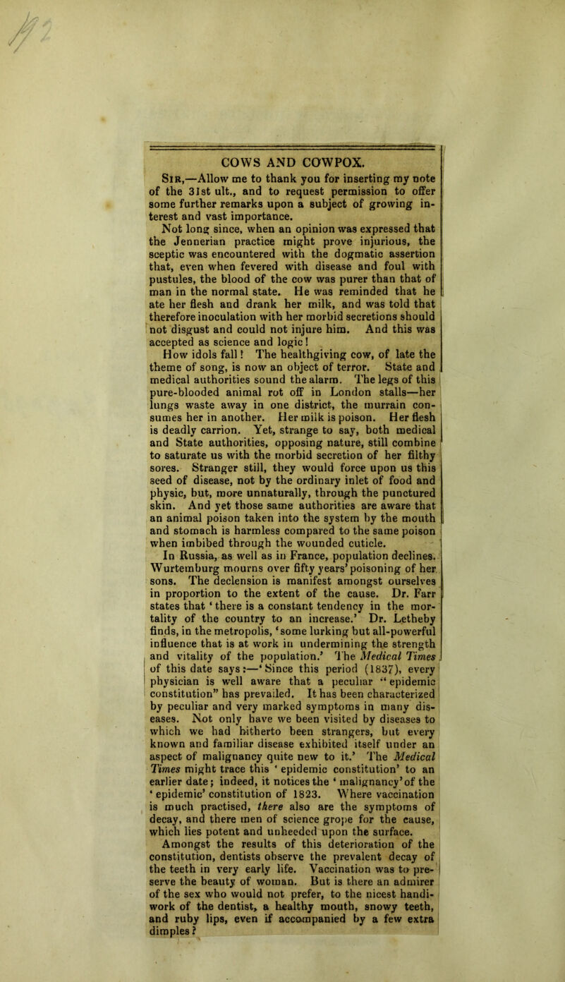 COWS AND COWPOX. Sir,—Allow me to thank you for inserting my note of the 31st ult., and to request permission to offer some further remarks upon a subject of growing in- terest and vast importance. Not long since, when an opinion was expressed that the Jennerian practice might prove injurious, the sceptic was encountered with the dogmatic assertion that, even when fevered with disease and foul with pustules, the blood of the cow was purer than that of man in the normal state. He was reminded that he ate her flesh and drank her milk, and was told that therefore inoculation with her morbid secretions should not disgust and could not injure him. And this was accepted as science and logic! How idols fall 1 The healthgiving cow, of late the theme of song, is now an object of terror. State and medical authorities sound the alarm. The legs of this pure-blooded animal rot off in London stalls—her lungs waste away in one district, the murrain con- sumes her in another. Her milk is poison. Her flesh is deadly carrion. Yet, strange to say, both medical and State authorities, opposing nature, still combine to saturate us with the morbid secretion of her filthy sores. Stranger still, they would force upon us this seed of disease, not by the ordinary inlet of food and physic, but, more unnaturally, through the punctured skin. And yet those same authorities are aware that an animal poison taken into the system by the mouth and stomach is harmless compared to the same poison when imbibed through the wounded cuticle. In Russia, as well as in France, population declines. Wurtemburg mourns over fifty years’poisoning of her sons. The declension is manifest amongst ourselves in proportion to the extent of the cause. Dr. Farr states that * there is a constant tendency in the mor- tality of the country to an increase.’ Dr. Letheby finds, in the metropolis, ‘some lurking but all-powerful influence that is at work in undermining the strength and vitality of the population.’ The Medical Times. of this date says:—‘Since this period (1837), every physician is well aware that a peculiar “ epidemic constitution” has prevailed. It has been characterized by peculiar and very marked symptoms in many dis- eases. Not only have we been visited by diseases to which we had hitherto been strangers, but every known and familiar disease exhibited itself under an aspect of malignancy quite new to it.’ The Medical Times might trace this ‘ epidemic constitution’ to an earlier date; indeed, it notices the ‘ malignancy’of the ‘ epidemic’constitution of 1823. Where vaccination is much practised, there also are the symptoms of decay, and there men of science grope for the cause, which lies potent and unheeded upon the surface. Amongst the results of this deterioration of the constitution, dentists observe the prevalent decay of the teeth in very early life. Vaccination was to pre- | serve the beauty of woman. But is there an admirer of the sex who would not prefer, to the nicest handi- work of the dentist, a healthy mouth, snowy teeth, and ruby lips, even if accompanied by a few extra dimples ?