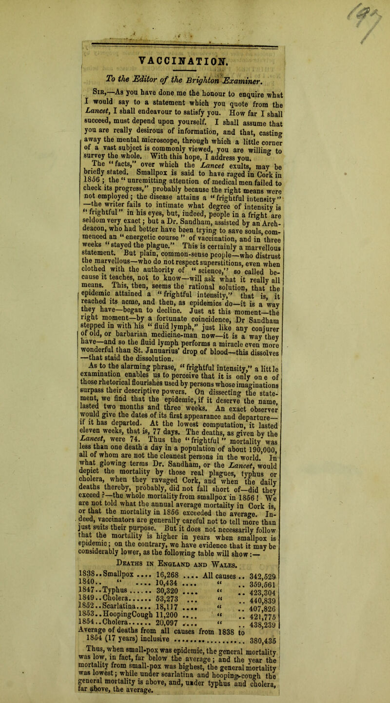 VACCINATION. To the Editor of the Brighton Examiner. Sir,—As you have done me the honour to enquire what I would say to a statement which you quote from the Lancet, I shall endeavour to satisfy you. How far I shall succeed, must depend upon yourself.' I shall assume that you are really desirous of information, and that, casting away the mental microscope, through which a little corner of a vast subject is commonly viewed, you are willing to survey the whole. With this hope, I address you. ° The “facts,” over which the Lancet exults, may be briefly stated. Smallpox is said to have raged in Cork in IS06 ; the “ unremitting attention of medical men failed to check its progress,” probably because the right means were not employed; the disease attains a “frightful intensity” -—the writer fads to intimate what degree of intensity is frightful m his eyes, but, indeed, people in a fright are seldom very exact; but a Dr. Sandham, assisted by an Arch- | deacon, who had better have been trying to save souls com- menced an “ energetic course ” of vaccination, and in three weeks “ stayed the plague.” This is certainly a marvellous statement. But plain, common-sense people—who distrust the marvellous—who do not respect superstitions, even when clothed with the authority of “ science,” so called be- cause it teaches, not to know—will ask what it really all means. This, then, seems the rational solution, that the epidemic attained a “ frightful intensity,” that is, it reached its acme, and then, as epidemics do—it is a way they have—began to decline. Just at this moment—the right moment—by a fortunate coincidence, Dr Sandham stepped m with his “fluidlymph,” just like any conjurer of old, or barbarian medicine-man now—it is a way they have—and so the fluid lymph performs a miracle even more wonderful than St. Januarius’ drop of blood—this dissolves —that staid the dissolution. As to the alarming phrase, “ frightful intensity,” a little examination enables us to perceive that it is only one of those rhetorical flourishes used by persons whose imaginations surpass their descriptive powers. On dissecting the state- ment, we find that the epidemic, if it deserve the name lasted two months and three weeks. An exact observer would give the dates of its first appearance and departure— if it has departed. At the lowest computation, it lasted eleven weeks, that is, 77 days. The deaths, as given bv the Lancet, were 74. Thus_ the “frightful” mortality-was less than one death a day in a population of about 190,000, all of whom are not the cleanest persons in the world In what glowing terras Dr. Sandham, or the Lancet, would depict the mortality by those real plagues, typhus or cholera, when they ravaged Cork, and when the daily deaths thereby, probably, did not fall short of—did they exceed ?—the whole mortality from smallpox in 1856 ! We are not told what the annual average mortality in Cork is or that the mortality in 1856 exceeded the average. In- deed, vaccinators are generally careful not to tell more than just suits their purpose. But it does not necessarily follow that the mortality is higher in years when smallpox is epidemic; on the contrary, we have evidence that it may be considerably lower, as the following table will show:— Deaths in England and Wales. All causes <( a u a a a .. 342,529 .. 359,561 .. 423,304 .. 440,839 .. 407,826 .. 421,775 438,239 1838.. 5.allpox .... 16,268 1840.. “ .... 10,434 1847.. Typhus 30,320 1849.. Cholera 53,273 1852.. Scarlatina.... 18,117 1853.. HoopingCough 11,200 1854.. Cholera 20,097 .... Average of deaths from all causes from 1838 to 1854 (17 years) inclusive 380,435 Thus, when small-pox was epidemic, the general mortality was low, in fact, far below the average; and the year the mortality from small-pox was highest, the general mortality was lowest; while under scarlatina and hooping-cough the general mortality is above, and, uider typhus and cholera, far above, the average.