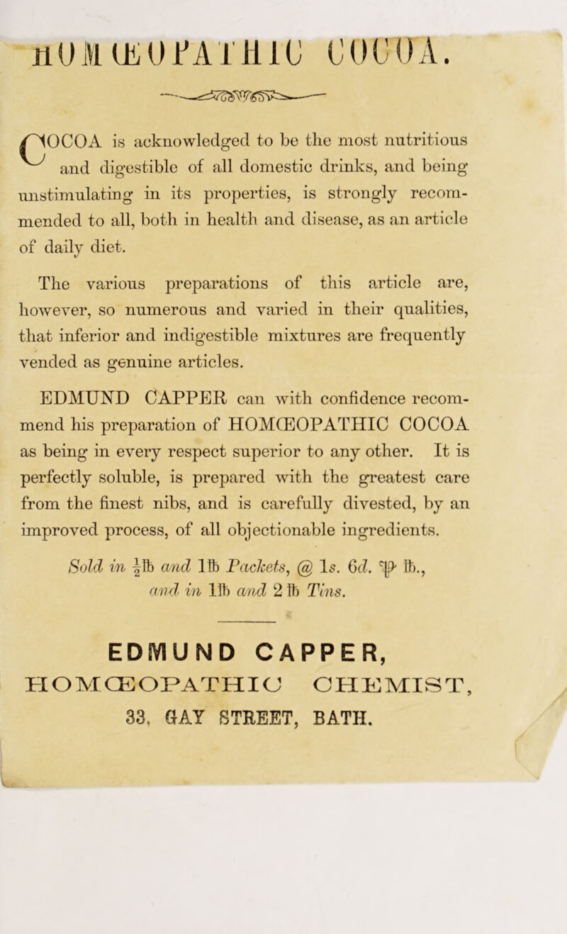 jiUMUiUJfAJme COCOA. OCOA is acknowledged to be the most nutritious and digestible of all domestic drinks, and being mistimulating in its properties, is strongly recom- mended to all, both in health and disease, as an article of daily diet. The various preparations of this article are, however, so numerous and varied in their qualities, that inferior and indigestible mixtures are frequently vended as genuine articles. EDMUND CAPPER can with confidence recom- mend his preparation of HOMCEOPATHIC COCOA as being in every respect superior to any other. It is perfectly soluble, is prepared with the greatest care from the finest nibs, and is carefully divested, by an improved process, of all objectionable ingredients. Sold in and life Faclcets, @ Is. Qd. '^9' It)., and' in lit) and 2 It) Tl7is. EDIVIUND CAPPER, HOMCEOPATHIC CHEMIST, 33, SAY STREET, BATH.