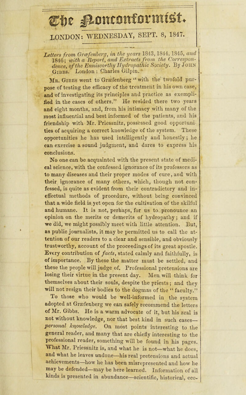 Nonconformist* ■ 4 ' ^ LONDON: WEDNESDAY, SEPT. 8, 1847. Letters from Grcefenherg, in the years 1843, 1844, 184.5, and 1846; loith a Report, and Extracts from the Correspon- dence, of the Enniscorthy Hydropathic Society. By J oiin Gibbs. London : Charles Gilpin.-* Mr. Gibbs went to Grsefenberg “with the twofold pur- pose of testing the efficacy of the treatment in his own case, and of investigating its principles and practice as exempli- fied in the cases of others.” He resided there two years and eight months, and, from his intimacy with many of the most influential and best informed of the patients, and his friendship with Mr. Priessnitz, possessed good opportuni ties of acquiring a correct knowledge of the system. These opportunities he has used intelligently and honestly ; he can exercise a sound judgment, and dares to express his conclusions. No one can be acquainted with the present state of medi- cal science, with the confessed ignorance of its professors as to many diseases and their proper modes of cure, and with their ignorance of many others, which, though not con- fessed, is quite as evident from their contradictory and in- eflectual methods of procedure, without being convinced that a wide field is. yet open for the cultivation of the skilful and humane. It is not, perhaps, for us to pronounce an opinion on the merits or demerits of hydropathy; and if we did, we might possibly meet with little attention. But, as public journalists, it may be permitted us to call the at- tention of our readers to a clear and sensible, and obviously trustworthy, account of the proceedings of its great apostle. Every contribution of facts, stated calmly and faithfully, is of importance. By these the matter must be settled, and these the people will judge of. Professional pretensions are losing their virtue in the present day. Men will think for themselves about their souls, despite the priests; and they will not resign their bodies to the dogmas of the “ faculty.” To those who would be well-informed in the system adopted at Gro3fenberg we can safely recommend the letters of Mr. Gibbs. lie is a warm advocate of it, but his zeal is not without knowledge, nor that best kind in such cases— personal ki\owledge. On most points interesting to the general reader, and many that are chiefly interesting to the professional reader, something will be found in his pages. What Mr. Priessnitz is, and what he is not—what he does, and what he leaves undone—his real pretensions and actual achievements—how he has been misrepresented and how he may be defended—may be here learned. Information of all kinds is presented in abundance—scientific, historical, eco-