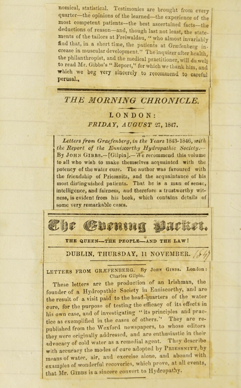 nomical, statistical. Testimonies are brought from every quarter—the opinions of the learned—the experience of the most competent patients—the best ascertained facts the deductions of reason—and, though last not least, the state- ments of the tailors at Freiwaldau, “ who almost invariably find that, in a short time, the patients at Graefenberg in- crease in muscular development.” The inquirer after health, the philanthropist, and the medical practitioner, will do well to read Mr. Gibbs’s “ Heport,” for which we thank him, and which we beg yery giucerely to recommend to careful perusal,. THE MORNING CHRONICLE. LONDON: FRIDAY, AUGUST 27, 1847. Letters from Graefenberg, in the Years 1843-1846,7oith the Report of the Enniscorthy Hydropathic Society.— By John Gibbs.— [GilpinJ.—We recommend this volume to all who wish to make themselves acquainted with the potency of the water cure. The author was favoured with the friendship of Priessnitz, and the acquaintance of his moat distinguished patients. That he is a man of sense, intelligence, and fairness, aud therefore a trustworthy wit- ness, is evident from his book, which contains details of some very remarkable cases. THE QUEEN—THE PEOPLE~AND THE LAW I DUBLIN, THURSDAY. 11 NOVEMBER LETTERS FROM GRAEFENBERG. By JoH.y Gibbs. London: Charles Gilpin. These letters are the production of an Irishman, the founder of a Hydropathic Society in Enniscorthy, and are the result of a visit paid to the head-quarters of the water cure, for the purpose of testing the efficacy of its effects in his own case, and of investigating “ its principles and prac- tice as exemplified in the cases of others.” They are re- published from the Wexford newspapers, to whose editors | they were originally addressed, and aro enthusiastic in their advocacy of cold water as a remedial agent. They describe ; with accuracy the modes of cure adopted by Priessnitt, by ^ means of water, air, and exercise alone, and abound with , examples of wonderful recoveries, which prove, at all events, ' that Mr. Gibbs is a sincere convert to Hydropathy.