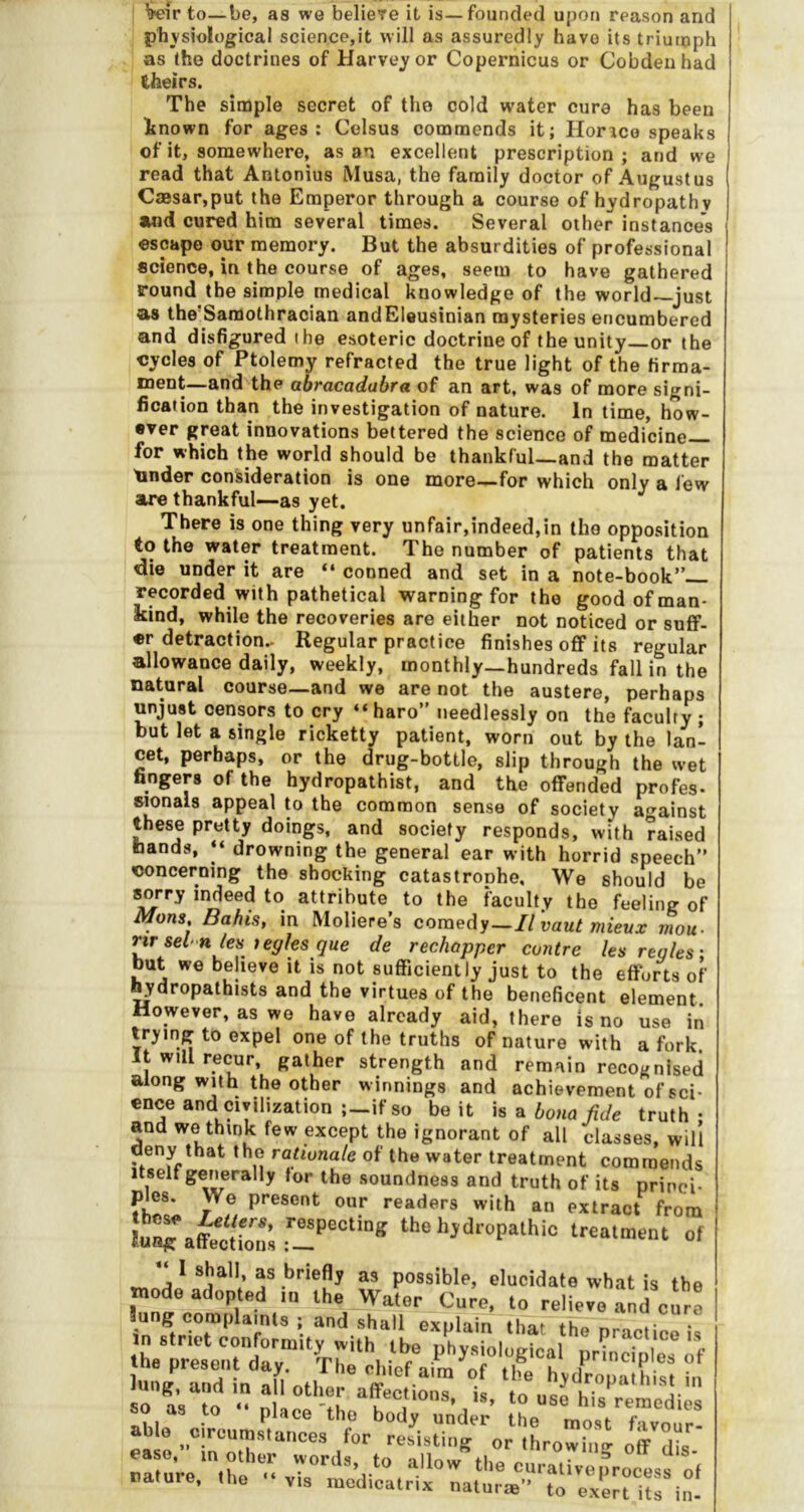 Wir to-be, as we belieTe it is—founded upon reason and physiological science,it will as assuredly have its triuioph as the doctrines of Harvey or Copernicus or Cobdeuhad theirs. The simple secret of the cold water cure has been inown for ages: Celsus commends it; Horico speaks of it, somewhere, as an excellent prescription; and we read that Antonius Musa, the family doctor of Augustus Caesar,put the Emperor through a course of hydropathy and cured him several times. Several other instance’s escape our memory. But the absurdities of professional science, in the course of ages, seem to have gathered round the simple medical knowledge of the world—just as the’Saraothracian andEleusinian mysteries encumbered and disfigured the esoteric doctrine of the unity or the cycles of Ptolemy refracted the true light of the firma- ment—and the abracadabra of an art, was of more signi- fication than the investigation of nature. In time, how- ever great innovations bettered the science of medicine— for which the world should be thankful—and the matter tinder consideration is one more—for which only a few are thankful—-as yet. There is one thing very unfair,indeed,in the opposition to the water treatment. The number of patients that die under it are “ conned and set in a note-book”— recorded with pathetical warning for the good of man- kind, while the recoveries are either not noticed or suff- er detraction.- Regular practice finishes off its regular allowance daily, weekly, monthly—hundreds fall in the natural course—and we are not the austere, perhaps unjust censors to cry “ haro” needlessly on the faculty; but let a single ricketty patient, worn out by the lan- cet, perhaps, or the drug-bottle, slip through the wet fingers of the hydropathist, and the offended profes- wonals appeal to the common sense of society a^^ainst these pretty doings, and society responds, with raised hands, ‘‘ drowning the general ear with horrid speech” concerning the shocking catastronhe. We should be sorry indeed to attribute to the faculty the feeling of Mans Bahis, in Moliere’s comedy—II vaut mieux mou- nr sel'tiles tegksque de rechapper contre les regies: but we believe it is not sufficiently just to the efforts of ^ydropathists and the virtues of the beneficent element However, as we have already aid, there is no use in trying to expel one of the truths of nature with a fork. It will recur, gather strength and remain recognised along with the other winnings and achievementofsci- ence and civilization ;-if so be it h a bona fide truth- and we think few except the ignorant of all classes, will deny that the raUonale of the water treatment commends Itself generally tor the soundness and truth of its princi- ples. We present our readers with an extract from lu^aSrons of as briefly as possible, elucidate what is the able circumslunces for refis“,g''''or'lLowb“ ease.- ,0 other words, to allow’'the curaZnrocosf ol oalure, the •• vis .uodioatrix nalurte trexm iu i,“