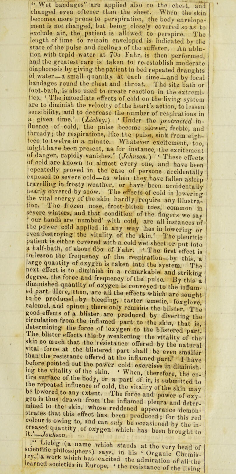 “ Wet bandaties” are applied also lo the chest, anr] changed even oftener than the sheet. When the skin becomes more prone to perspiration, the body envelope- ment is not changed, but being closely covered so as to exclude air, the patient is allowed to perspire. The length of time to remain enveloped is indicated by the state of the pulse and feelintfs of the sufferer. An ablu- tion with tepid water at 70o Fahr. is then performed, and the greatest care is taken to re establish moderate diaphoresis by giving the patient in bed repeated draughts of water—a small quantity at each time —and by local bandages round the chest and throat. The sitz bath or foot-bath, is also used to create reaction in the extremi- ties. ‘ The immediate effects of cold on the living system are to diminish the velocity of the heart’s action, to lessen sensibility, and to decrease the number of respirations in a given time.’ {Liebeg.) * Under the protracted in- fluence of cold, the pulse become slower, feeble, and thready; the respirations, like the pulse, sink from eigh- teen to twelve in a minute. Whatever excitement, too might have been present, as for instance, the excitmnent of danger, rapidly vanishes.’ {Johnson.) ‘ These effects of cold are known to almost every one, and have been repeatedly proved in the case of persons accidentally exposed to severe cold—as when they have fallen asleep travelling in frosty weather, or have been accidentally nearly covered by snow. The effects of cold in lowering the vital energy of the skin hardly require any illustra- tion. The frozen nose, frost-bitten toes, common in severe winters, and that condition of the fingers we say ^ our hands are numbed’ with cold, are all instances bf the power cold applied in any way has in lowering- or even destroying the vitality of the skin.’ The pletfritic patient is either covered with a cold wet sheet or put into a half-bath, of about 65o of Fahr. « The first Weet is to lesson the frequency of the respiration by this, a large quantity of oxygen is taken into the system. The next effect is to diminish in a remarkable and striking degree, the force and frequency of the pulso. By this a diminished quantity of oxygen is conveyed to the inflara- ed part. Here, then, are all the effects which are sought to be produced by bleeding, tarter emetic, foxglove calomek and opium; there only remains the blister. The good effects of a blister are produced by diverting the circulation from the inflamed part to the skin, that is determining the force of oxygen to the blistered part’. 1 he blister effects this by weakening the vitality of the 8km so much that the resistance offered bv the natural vital force at the blistered part shall be'even smaller than the resistance offered at the inflamed part.’ I have before pointed out the power cold exercises in diminish- ing the vitality of the skin. ‘ When, therefore, the en- tire surface of the body, or a part of it, is submitted to the repeated influence of cold, the vitality of the skin may be lowered to any extent. The force and power of oxy- ralned  Pl^ura and dete^- strati reddened appearance demon- trates that this effect has been produced; for this red colour ,3 0W102 to. and can o,:ly be occasioned bv the in it oxygen which has been brought to 6cienUfic’’nhili'‘ at the very head of . r- a wo^rk i ‘ O'-k'anic Chemis. y, a work which has excited the admiration of all the learned socet.es in Europe. ‘ the resistance of the li v!^-