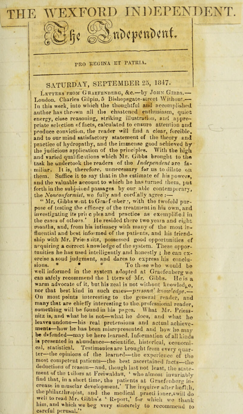 rRO KEG IN A ET PATRIA. \ I SATURDAY, SEDTEMDER 23, 1847. liKTTEnS FROM G RAF.FENBKRG, &C.—by JOHN GlBBS. London, diaries Gilpin, 5 Bisliopsgate-slrcet Without,— In this work, into wliich the thoni'htful and accomplibluMi author has tlirown all the chastened enthusiasm, quiet enerpy, close reasoning, striking illustration, and appro- priate selection of facts, calculated to ensure attention and produce conviction, the reader will find a clear, forcible, and to our mind satisfactory statement of the theory and practice of hydropathy, and the immense good achieved by the judicious application of the principles. With the high and varied qualificUions which Mr. Gibbs brought to the task he undertook the readers of tho Independent ava fa- miliar. It is, therefore, unnecessary for us to dilate ou them. Suffice it to say that in the estimate of his powers, and the valuable account to which he has turned them, put forth in the subjoined passages by our able contemporary, the Nonconformist, wc fully and cordially agree :—■ “ Mr. Gibbs Wdnt to Gracf uiberj, with the twofold pur- pose of testing the efficacy of the treatment in his own, and investigating its prii c pies and practice as excmplific l in the cases of others.’ lie resided there twoyeata and eight montliB, and, from his intimacy with many of the most in- fluential and best infoimed of the patients, and his friend- ship with Mr. Pries-s.iitz, possessed good opportunities of arquiring a correct knowledge of tho system. These ojipor- tuiiities he has used intelligently and honestly ; he c.an ex- ercise a soud judgment, and dares to express his conclu- sions. * * To those who would bo well informed in the system adopted at Graefenberg wo can safely recommend the 1 ttera of Mr. Gibbs. He is a warm advocate of it, but his zeal is not without knowledge, nor that best kind in such cases—pvsona' knowledge.— On most points interesting to the gcuieral reader, and many that are chieffy interesting to the professional reader, something will be found in his pfgcs. What Mr. Priess- nitz is, and what he is not—what ho does, and what ho leaves undone—his real pretensions and actual achieve- ments—how he has been misrepresented and how ho may be defended—may be hero learned. Information of all kinds is presented in abund.-ince—scientific, historical, economi- cal, statistical. Testimeoies are brought from every quar- ter—the opijiions of the learned—the experience of tho most competent patients—the best ascertaineii facts—the deductions of reason—and, though last not least, the state- ment of the t lilors at Freiwaldaii, ‘ w'ho almosc invariably find that, in a short time, tho patients at Gracfc'iihcrg in- crease in musclar devel()pment.’ The inquirer after ho/flih, the philanthropist, and the medical pracii ioner,swill do well to read Mr. Gibbs’s ‘ Ueport,’ for wliich we (hank him, ami which we beg very sincerely to recommend to careful perusal.”