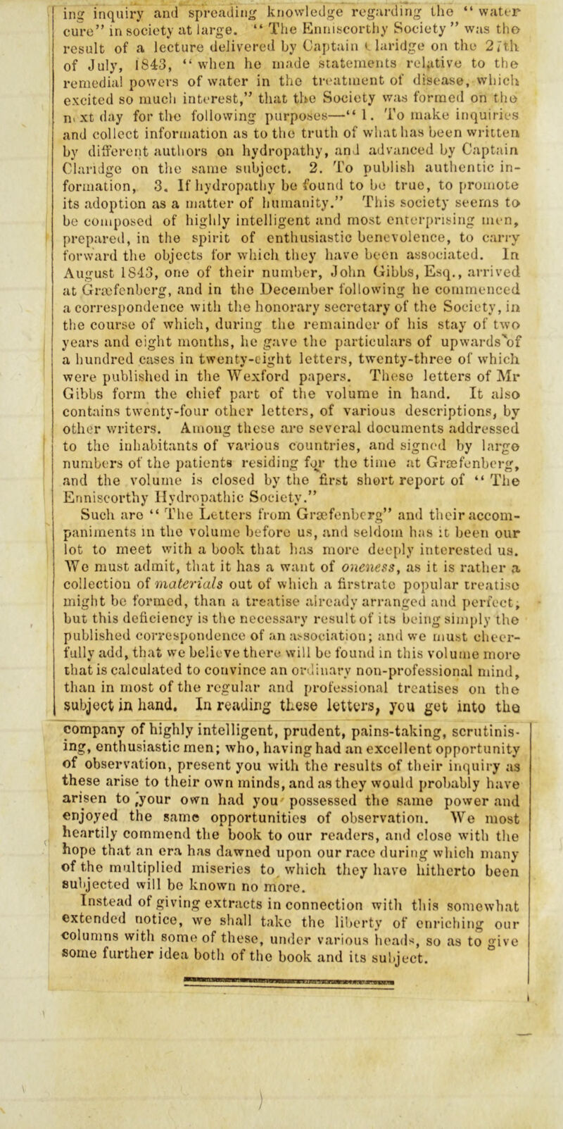 ing inquiry and spreading knowledge regarding tlie “ water cure” in society at large. “ The Knniscorthy Society ” was tho result of a lecture delivered by Captain e laridge on the 2rth of July, 1843, “when ho made statements relative to the remedial powers of water in tho treatment of disease, which excited so much interest,” that the Society was formed on the n> xt day for the following purposes—“1. To make inquiries and collect information as to the truth of what has been written by different authors on hydropathy, and advanced by Captain Clariilge on the same subject. 2. To publish authentic in- formation, 3. If hydropathy be found to be true, to promote its adoption as a matter of humanity.” This society seems to be composed of highly intelligent and most enterprising men, prepared, in the spirit of enthusiastic benevolence, to carry forward the objects for which they have been associated. In August 1843, one of their number, John Gibbs, Esq., arrived at Gricfenbcrg, and in the December following he commenced a correspondence with the honorary secretary of the Society, in the course of which, during the remainder of his stay of two years and eight months, he gave tho particulars of upwards^'of a hundred cases in twenty-eight letters, twenty-three of which were published in the Wexford papers. These letters of Mr Gibbs form the chief part of the volume in hand. It also contains twenty-four other letters, of various descriptions, by other writers. Among these are several documents addressed to the inhabitants of various countries, and sigmul by large numbers of the patients residing for the time at Grasfenberg, and the volume is closed by tho first short report of “The Enniscorthy Hydropathic Society.” ! Such are “ The Letters from Grsefenberg” and their accom- paniments m the volume before us, and seldom has it been our lot to meet with a book that has more deeply intcresteil us. We must admit, that it has a want of oneness, as it is rather a collection of materials out of which a firstrate popular treatise might be formed, than a treatise already arranged and perfect, but this deficiency is the necessary result of its being simply the published correspondence of an a>sociation; and we must cheer- fully add, that we believe there will be found in this volume more that is calculated to convince an ordinary non-professional mind, than in most of the regular and professional treatises on the subject in hand. In reading these letters, you get into tho company of highly intelligent, prudent, pains-taking, scrutinis- ing, enthusiastic men; who, having had an excellent opportunity of observation, present you with the results of their inquiry as these arise to their own minds, and as they would probably have arisen to ,your own had you' possessed tho same power and enjoyed the same opportunities of observation. We most ^ heartily commend the book to our readers, and close with the hope that an era has dawned upon our race during whicli many of the multiplied miseries to^ which they have hitherto been subjected will be known no more. Instead of giving extracts in connection with this somewhat extended notice, we shall take the liberty of enriching our columns with some of these, under various heads, so as to give some further idea both of the book and its subject. )