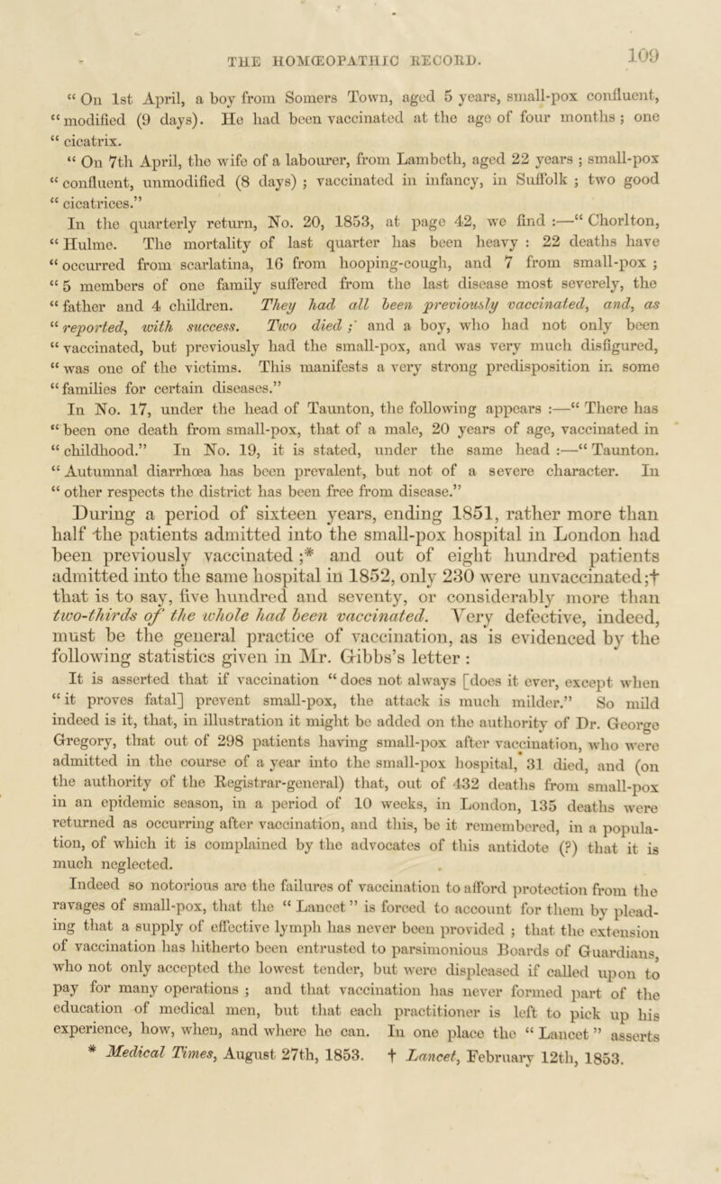 “ On 1st April, a boy from Somers Town, aged 5 years, small-pox confluent, “modified (9 days). He had been vaccinated at the age of four months; one “ cicatrix. “ On 7th April, the wife of a labourer, from Lambeth, aged 22 years ; small-pox “ confluent, unmodified (8 days) ; vaccinated in infancy, in Suffolk ; twm good “ cicatrices.” In the quarterly return, No. 20, 1853, at page 42, we find :—“ Chorlton, “ Hulme. The mortality of last quarter has been heavy : 22 deaths have “ occurred from scarlatina, 16 from hooping-cough, and 7 from small-pox ; “ 5 members of one family suffered from the last disease most severely, the “ father and 4 children. They had all been previously vaccinated^ and, as “ reported, with success. Two diedand a boy, who had not only been “ vaccinated, but previously had the small-pox, and was very much disfigured, “ was one of the victims. This manifests a very strong predisposition in some “families for certain diseases.” In No. 17, under the head of Taunton, the following appears :—“ There has “ been one death from small-pox, that of a male, 20 years of age, vaccinated in “ childhood,” In No. 19, it is stated, under the same head :—“ Taunton. “ Autumnal diarrhoea has been prevalent, but not of a severe character. In “ other respects the district has been free from disease.” During a period of sixteen years, ending 1851, rather more than half Ihe patients admitted into the small-pox hospital in London had been previously vaccinated ;* and out of eight hundred patients admitted into the same hospital in 1852, only 230 were unvaccinated ;t that is to say, five hundred and seventy, or considerably more than two-thirds of the whole had heen vaccinated. Very defective, indeed, must he the general practice of vaccination, as is evidenced by the following statistics given in Mr. Gibbs’s letter : It is asserted that if vaccination “ does not always [does it ever, except when “it proves fatal] prevent small-pox, the attack is much milder.” So mild indeed is it, that, in illustration it might be added on the authority of Dr. George Gregory, that out of 298 patients having small-pox after vaccination, who were admitted in the course of a year mto the small-pox hospital, 31 died, and (on the authority of the Eegistrar-general) that, out of 432 deaths from small-pox in an epidemic season, in a period of 10 weeks, in London, 135 deaths were returned as occurring after vaccination, and this, be it remembered, in a popula- tion, of which it is complained by the advocates of this antidote (?) that it is much neglected. Indeed so notorious are the failures of vaccination to afford protection from the ravages of small-pox, that the “ Lancet ” is forced to account for them by plead- ing that a supply of effective lymph has never been provided ; that the extension of vaccination has hitherto been entrusted to parsimonious Boards of Guardians who not only accepted the lowest tender, but were displeased if called upon to pay for many operations ; and that vaccination has never formed part of the education of medical men, but that each practitioner is left to pick up his experience, how, when, and where ho can. In one place the “ Lancet ” asserts * Medical Times, August 27th, 1853. f Lancet, February 12th, 1853.