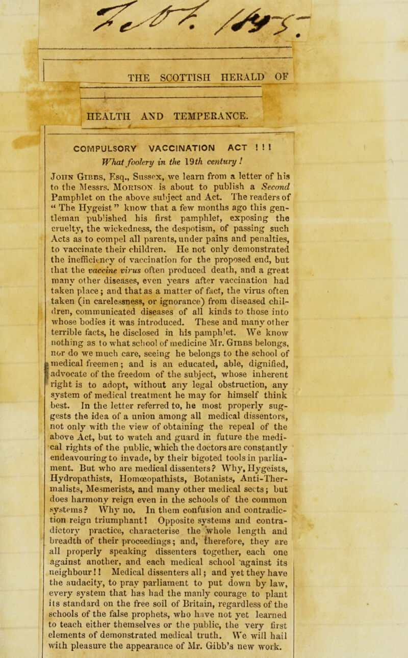 THE SCOTTISH HERALD OF 1 : ^ ■ ^ ■ - ■ — j HEALTH AND TEMPERANCE. ^ - ■« - —,— — —*— COMPULSORY VACCINATION ACT ! ! 1 What foolery in the \^th century! John Gibcs, Esq., Sussex, we learn from a letter of his to the Messrs. Morison is about to publish a Second Pamphlet on the above subject and Act. The readers of “ The Hygeist ” know that a few months ago this gen- tleman published his first pamphlet, exposing the cruelty, the wickedness, the despotism, of passing such Acts as to compel all parents, under pains and penalties, to vaccinate their children. He not only demonstrated the inefficiency of vaccination for the proposed end, but that the vaccine virus often produced death, and a great many other diseases, even years after vaccination had taken place; and that as a matter of fact, the virus often taken (in carelessness, or ignorance) from diseased chil- dren, communicated diseases of all kinds to those into whose bodies it was introduced. These and many other terrible facts, he disclosed in his pamphlet. We know nothing as to what school of medicine Mr. Gibbs belongs, nor do we much care, seeing he belongs to the school of I medical freemen; and is an educated, able, dignified, advocate of the freedom of the subject, whose inherent right is to adopt, without any legal obstruction, any system of medical treatment he may for himself think best. In the letter referred to, he most properly sug- gests the idea of a union among all medical dissentors, not only with the view of obtaining the repeal of the above Act, but to watch and guard in future the medi- •cal rights of the public, which the doctors are constantly ' endeavouring to invade, by their bigoted tools in parlia- ment, But who are medical dissenters? Why, Hygeists, Hydropathists, Homocopathists, Botanists, Anti-Ther- malists. Mesmerists, and many other medical sects; but does harmony reign even in the schools of the common systems? Why no. In them confusion and contradic- tion reign triumphant! Opposite systems and contra- dictory practice, characterise the whole length and breadth of their proceedings; and, therefore, they are all properly speaking dissenters together, each one against another, and each medical school 'against its neighbour! I Medical dissenters all; and yet they have the audacity, to pray parliament to put down by law, every system that has had the manly courage to plant its standard on the free soil of Britain, regardless of the schools of the false prophets, who have not yet learned to teach either themselves or the public, the very first elements of demonstrated medical truth. We will hail with pleasure the appearance of Mr. Gibb’s new work.