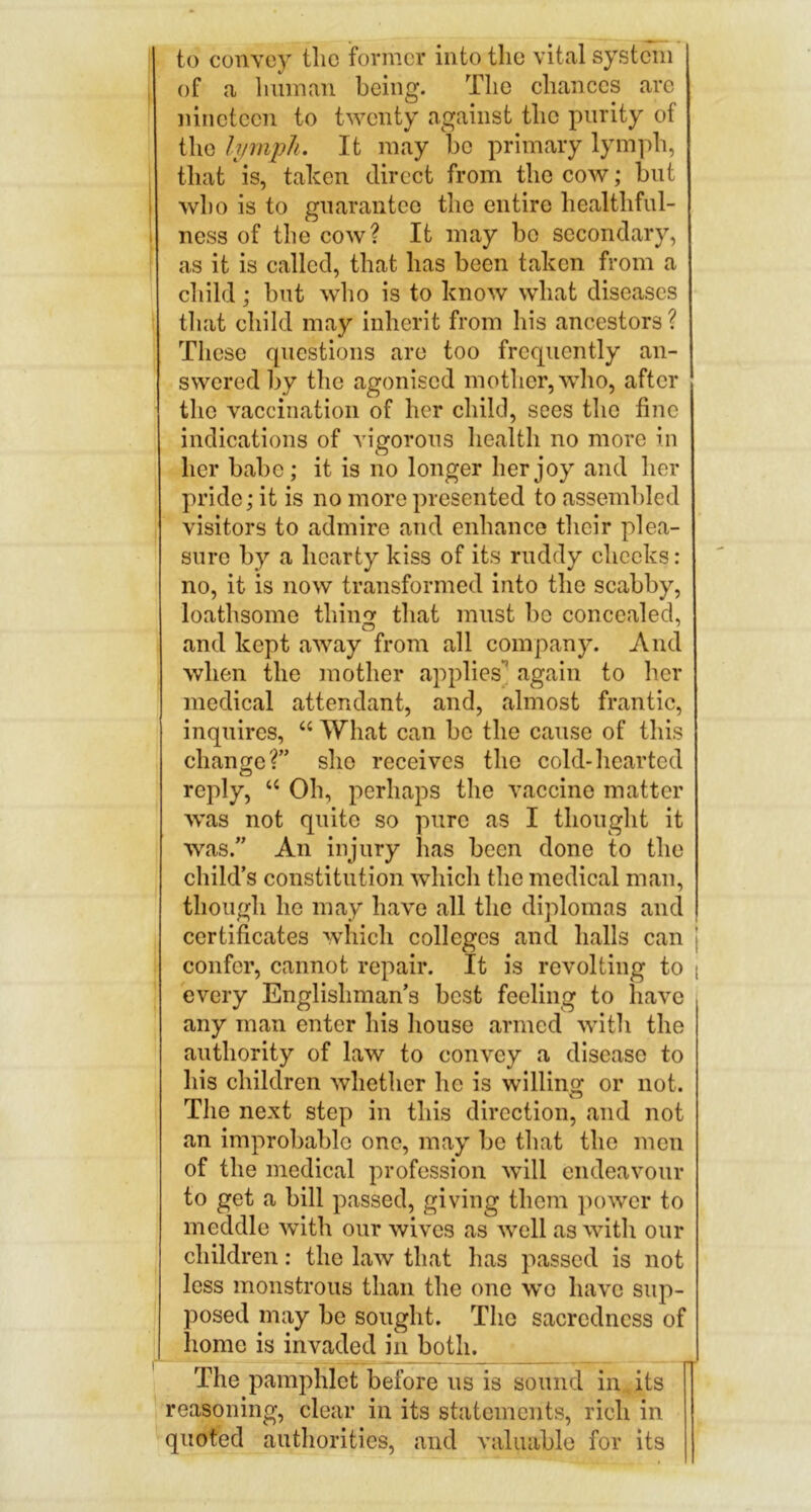 to convey the former into the vital system , of a liuman being. The chances arc nineteen to twenty against the purity of the lymph. It may be primary lymph, that is, taken direct from the cow; but I who is to gnarantco the entire healthfnl- > ness of the cow? It may bo secondary, as it is called, that has been taken from a child; but who is to know what diseases that child may inherit from his ancestors ? These questions are too frequently an- swered by the agonised motlier,who, after the vaccination of her child, sees the fine indications of vigorous health no more in her babe; it is no longer her joy and her pride; it is no more presented to assembled visitors to admire and enhance their plea- sure by a hearty kiss of its ruddy checks: no, it is now transformed into the scabby, loathsome thinof that must be concealed, and kept away from all company. And when the mother applies*^ again to her medical attendant, and, almost frantic, inquires, “ What can be the cause of this change?” she receives the cold-hearted reply, ‘‘ Oh, perhaps the vaccine matter was not quite so pure as I thought it was.” An injury has been done to the child’s constitution which the medical man, though he may have all the diplomas and certificates which colleges and halls can | confer, cannot repair. It is revolting to i every Englishman’s best feeling to have any man enter his house armed with the authority of law to convey a disease to his children whether he is willing or not. The next step in this direction, and not an improbable one, may be that the men of the medical profession will endeavour to get a bill passed, giving them power to meddle with our wives as well as with our children: the law that has passed is not less monstrous than the one we have sup- posed may be sought. The sacredness of home is invaded in both. The pamphlet before us is sound in its reasoning, clear in its statements, rich in quoted authorities, and valuable for its