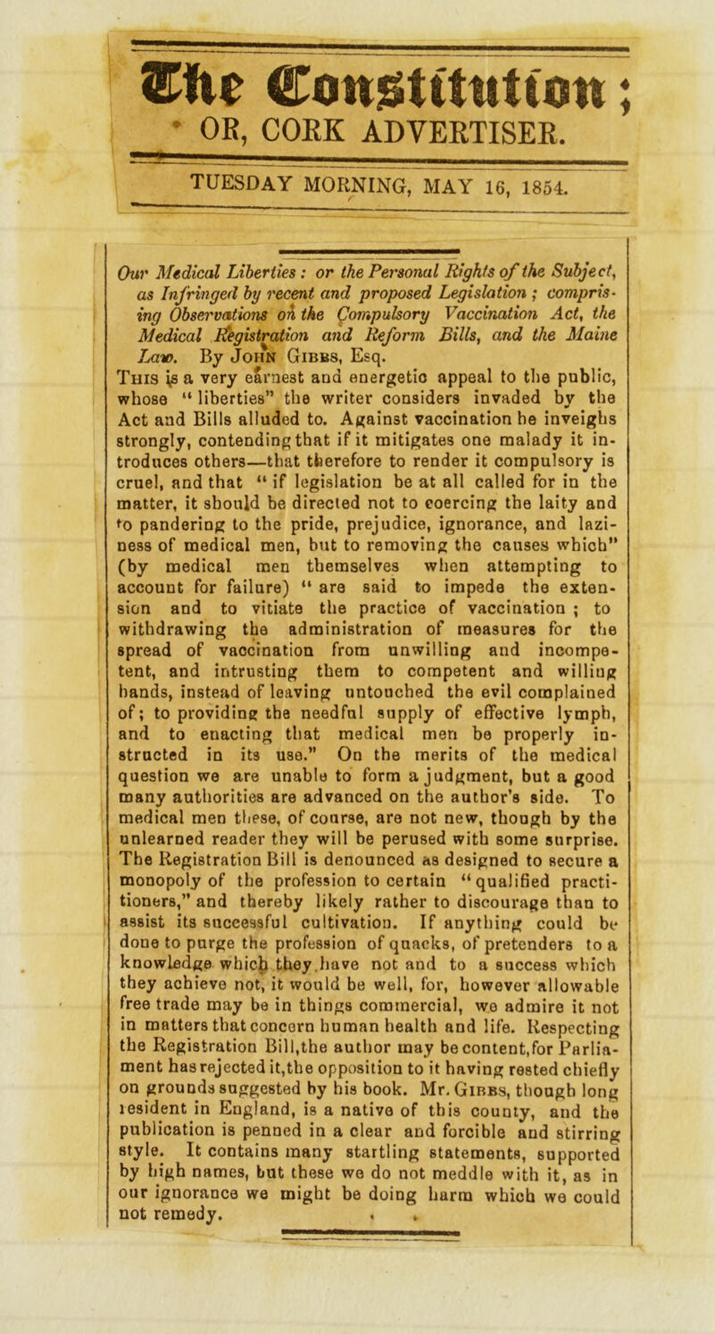 ConjStttittiisn; * OR, CORK ADVERTISER. ■■■< TUESDAY MORNING, MAY 16, 1854. r ' ’ Chin' Medical Liberties: or the Personal Rights of the Subject, as Infringed by recent and proposed Legislation ; compris- ing Observations oh the ^ompulsory Vaccination Act, the Medical Itegistration and Reform Bills, and the Maine Jmto. By John Gibbs, Esq. This vs a very earnest and energetic appeal to the public, whose “ liberties” the writer considers invaded by the Act and Bills alluded to. Against vaccination he inveighs strongly, contending that if it mitigates one malady it in- troduces others—that therefore to render it compulsory is cruel, and that “ if legislation be at all called for in the matter, it should he directed not to coercing the laity and lo pandering to the pride, prejudice, ignorance, and lazi- ness of medical men, but to removing the causes which” (by medical men themselves when attempting to account for failure) ” are said to impede the exten- sion and to vitiate the practice of vaccination ; to withdrawing the administration of measures for the spread of vaccination from unwilling and incompe- tent, and intrusting them to competent and willing bands, instead of leaving untouched the evil complained of; to providing the needful supply of effective lymph, and to enacting that medical men be properly in- structed in its use.” On the merits of the medical question we are unable to form a judgment, but a good many authorities are advanced on the author’s side. To medical men these, of course, are not new, though by the unlearned reader they will be perused with some surprise. The Registration Bill is denounced as designed to secure a monopoly of the profession to certain “qualified practi- tioners,” and thereby likely rather to discourage than to assist its successful cultivation. If anything could be done to purge the profession of quacks, of pretenders to a knowledge whicjj they.have not and to a success which they achieve not, it would be well, for, however allowable free trade may be in things commercial, we admire it not in matters that concern human health and life. Respecting the Registration Bill,the author may be content,for Parlia- ment has rejected it,the opposition to it having rested chiefly on grounds suggested by his book. Mr. Gibbs, though long lesident in England, is a native of this county, and the publication is penned in a clear and forcible and stirring style. It contains many startling statements, supported by high names, but these we do not meddle with it, as in our ignorance we might be doing harm which we could not remedy. . »