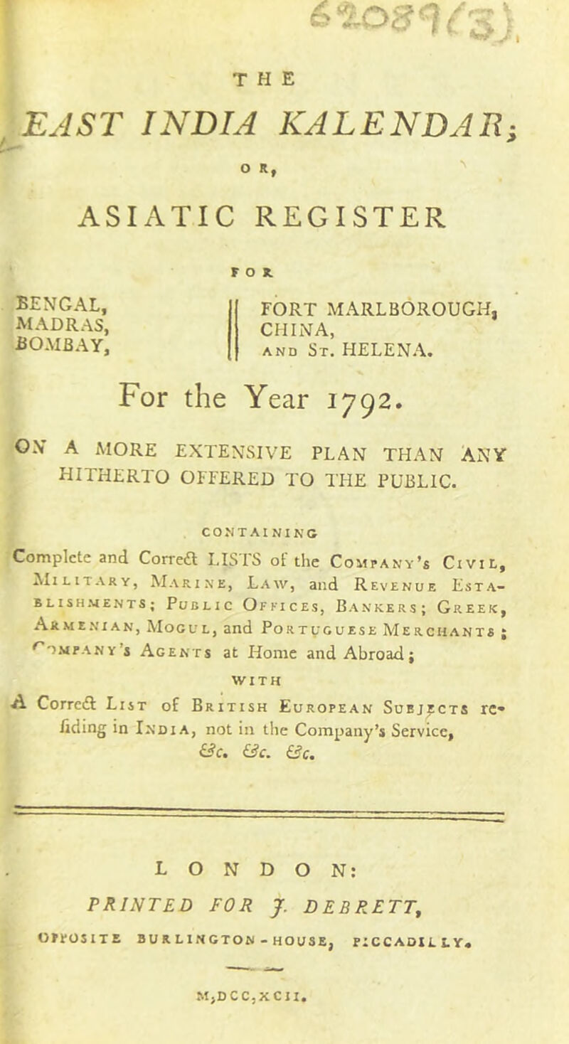 j , EJST INDIA KALENDAR; ASIATIC REGISTER FOR. FORT MARLBOROUGH, CHINA, AND St. HELENA. For the Year 1792. ON A MORE EXTENSIVE PLAN THAN ANY HITHERTO OFFERED TO TFIE PUBLIC. CONTAININC Complete and Correft I.ISTS of the Company’s Ctvit,, iliLiTARY, Marine, Law, and Revenue Esta- BLISH.MENTS; PuBEIC OfKICES, BaNKERS; GrEEK, Armenian, Mogul, and Portvguese Merchants ; ^o.vpANv’s Agents at Home and Abroad; WITH A Corrcdl List of British European Subjects rc» ilding in India, not in the Company’s Service, £^c. iic. &c. BENGAL, MADRAS, BOMBAY, LONDON: PRINTED FOR J. DEBRETT^ OFEOSITE BU R LINCTON - HOUSE, FICCAOILLY* MjDCCjXCII,