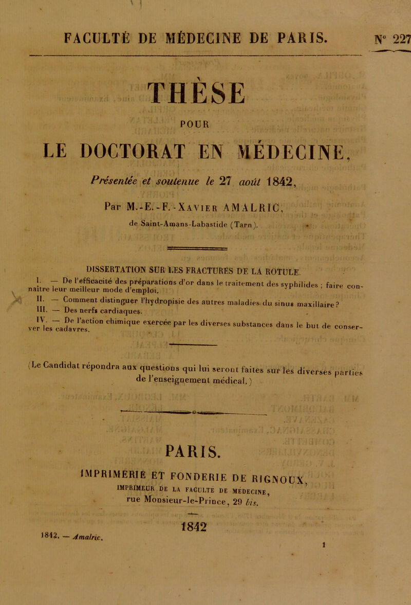 N° 227 FACULTÉ DE MÉDECINE DE PARIS. THESE POUR LE DOCTORAT EN MÉDECINE, Présentée et soutenue le 27 août 1842, Par M.-E.-F.-Xavier AMALRIC, de Saint-Amans-Labastide (Tarn). » DISSERTATION SUR LES FRACTURES DE LA ROTULE !■ ~ De •'efficacité des préparations d’or dans le traitement des syphilides • faire naître leur meilleur mode d'emploi. II. — Comment distinguer l’hydropisie des autres maladies- du si RL — Des nerf* cardiaques. veHes^adavresCti°n chimique exercée Par le» diverses substances dans le but de con- inus maxillaire ? conser- Le Candidat répondra aux questions qui lui seront faites sur les diverses parties de l’enseignement médical.) PARIS. IMPRIMERIE ET FONDERIE DE RIGNOCX, IMPRIMEUR DE LA FACULTE DE MÉDECINE, rue Monsieur-le-Prinee, 29 lus. 1842 1842. — Amalric. 1