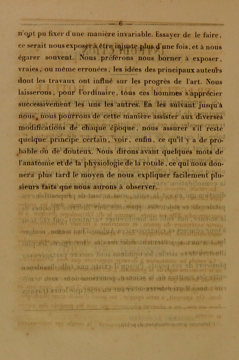 n'o^jt pu fixer d’une manière invariable. Essayer de le faire, ce serait nous exposer à .être injuste plus dune fois, et à nous r ç 1 c > . f *. j • ^ J L 5 égarer souvent. Nous préférons nous borner à exposer, vraies, ou même erronées, les idées des principaux auteurs dont les travaux ont influé sur les progrès de l’art. Nous laisserons, pour l’ordinaire, tous ces hommes s’apprécier successivement les uns les autres. En les suivant jusqu’à nôus4 nous pourrons de cette manière assister aux diverses modifications de chaque époque, nous assurer s’il reste quelque principe certain, voir, enfin, ce qu’il v a de pro- bable du de douteux. Nous dirons avant quelques mots de l’anâtomie et de la physiologie de la rotule, ce qui nous don- nera plus tard lé moyen de nous expliquer facilement plu- sieurs faits que nous aurons à observer, s-r v.uortiïrfoipïrtq i*i> . riiïi ;>.. r ^ 'df: “‘F>: /b roifitiu f fr ;0«iiîà*l Jib si »anntr> . gànhs ï*» «iba-av*>-•■-■■■ ■ tu;,, •i0iJflJ'!67 9.9HtieT.?'*îO.'! **b mnf Tito 3 ï: ^ I itmnol s ^udnlfloo J» uofl9*{ wb ifwài’tb'îng i ' !'î|*ii;«v i ,«mvm * féfeèW h 'P ' -:>.1 . t ; | rviif^i> a «y» »éè- dis tft&M-atf ' jy^q:>.r,Mn : -n■*•*(!•> M ie euoiruqo 3'»l ,»béia 4* Me-»birt<ili > •lifl 1 :Ki~ ) Il AID * -o;n •; ^lïon-wioiT-tooq „b :>îck% ï -tW / 67uil e iudf diip iHbîa■<fti ' •? ff <? -1 *8» ft t *‘•«tebbtti;&.»>no<t ; 'h **• i« w ooas «O» b Jio^ao^ a ce. ? î 'HJ i Sj .-'i1 , >u • J