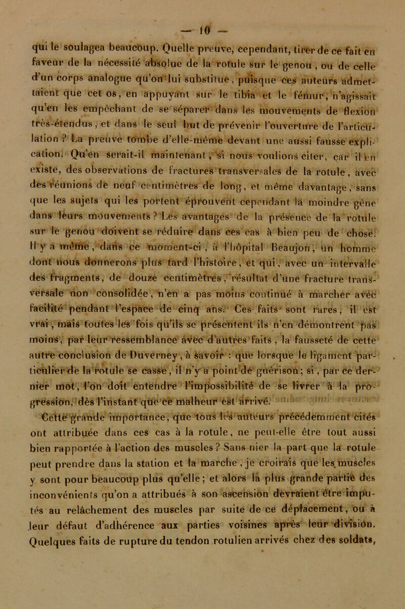 qui le soulagea beaucoup. Quelle preuve, cependant, tirer de ce fait en faveur de la nécessité absolue de la rotule sur le genou , ou de celle d’un corps analogue qu’on lui substitue/puisque ces auteurs admet- taient que cet os, en appuyant sur le tibia et le fémur, n’agissait qu en les empêchant de se séparer dans les mouvements de flexion très-étendus, et dans le seul but de prévenir l’ouverture de l’arlictt- lation ? La preuve tombe d’elle-même devant une aussi fausse expli- cation. Qu’en serait-il maintenant, si nous voulions citer, car il en existe, des observations de fractures transversales de la rotule, avec des réunions de neuf centimètres de long, et même davantage, sans que les sujets qui les portent éprouvent cependant la moindre gêne dans leurs mouvements ? Les avantages de la présence de la rotule sur le genou doivent se réduire dans ces cas à bien peu de chose. Il y a même,’1 dans ce moment-ci, à l’hôpital Beaujon, un homme dont nous donnerons plus tard l’histoire, et qui',' avec un intervalle des fragments, de douze centimètres,résultat d’une fracture trans- versale non consolidée, n’en a pas moins continué à marcher avec facilité pendant l’espace de cinq ans. Ces faits-sont rares, il est vrai, mais toutes les fois qu’ils se présentent ils n’en démontrent pas moins , par leur ressemblance avec d’autres faits, la fausseté de cette autre conclusion de Duverney, à savoir : que lorsque le ligament par- ticulier de la rotule se casse, il n’y a point de guérison; si, parce der- nier mot, l’on doit entendre l’impossibilité de se livrer à la pro- gression,‘dès l’instant que ce malheur est arrivé. Cette grande importance, que tous lés auteurs précédemment cités ont attribuée dans ces cas à la rotule, ne peut-elle être tout aussi bien rapportée à l’action des muscles? Sans nier la part que la rotule peut prendre dans la station et la marche , je croirais que les muscles y sont pour beaucoup plus qu’elle; et alors la plus grande partie des inconvénients qu’on a attribués à son ascension devraient être impu- tés au relâchement des muscles par suite de ce déplacement, ou à leur défaut d’adhérence aux parties voisines après leur division. Quelques faits de rupture du tendon rotulien arrivés chez des soldats,
