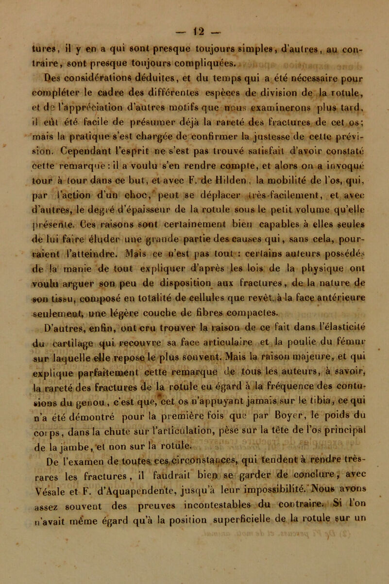 tures, il y en a qui «ont presque toujours simples, d’autres, au con- traire, sont presque toujours compliquées. Des considérations déduites, et du temps qui a été nécessaire pour compléter le cadre des différentes espèces de division de la rotule, et de l’appréciation d’autres motifs que nous examinerons plus tard, il eut été facile de présumer déjà la rareté des fractures de cet os; mais la pratique s’est chargée de confirmer la justesse de cette prévi- sion. Cependant l’esprit ne s’est pas trouvé satisfait d’avoir constaté cette remarque: il a voulu s’en rendre compte, et alors on a invoqué tour à tour dans ce but, et avec F. de Hilden , la mobilité de l’os, qui, par l’action d’un choc,'peut se déplacer très facilement, et avec d’autres, le degré d’épaisseur de la rotule sous le petit volume qu’elle présente. Ces raisons sont certainement bien capables à elles seules de lui faire éluder une grande partie des causes qui, sans cela, pour- raient l’atteindre. Mais ce n’est pas tout : certains auteurs possédés de la manie de tout expliquer d’après les lois de la physique ont voulu arguer son peu de disposition aux fractures, de la nature de sot) tissu, composé en totalité de cellules que revêt, à la face antérieure seulement, une légère couche de fibres compactes. D’autres, enfin, ont cru trouver la raison de ce fait dans l’élasticité du cartilage qui recouvre sa face articulaire et la poulie du fémur sur laquelle elle repose le plus souvent. Mais la raisou majeure, et qui expliqtie parfaitement cette remarque de tous lés auteurs, à savoir, la rareté des fractures de la rotule eu égard à la fréquence des contu- sions du genou, c’est que, cet os n’appuyant jamais sur le tibia, ce qui n’a été démontré pour la première fois que par Boyer, le poids du coi ps, dans la chute sur l’articulation, pèse sur la tête de l’os principal de la jambe, et non sur la rotiile. De l’examen de toutes, ces circonstances, qui tendent à rendre très- rares les fractures, il faudrait bien se garder de conclure, avec Vésale et F. d’Aquapendente, jusqu a leur impossibilité.'Nous avons assez souvent des preuves incontestables du contraire. Si Ion n’avait même égard qu’à la position superficielle de la rotule sur un