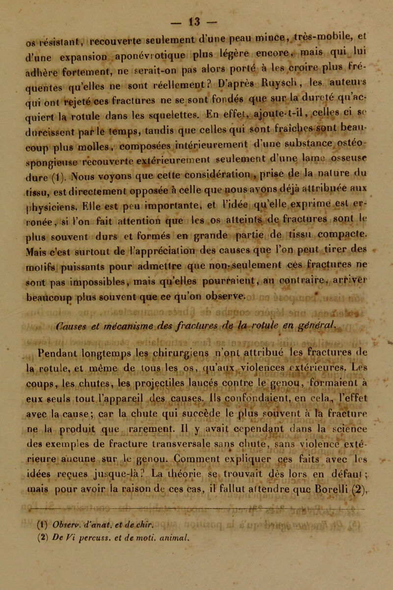 os résistant, recouverte seulement d’une peau mince, très-mobile, et d’une expansion aponévrotique plus légère encore, mais qui lui adhère fortement, ne serait-on pas alors porté à les croire plus fré- quentes qu’elles ne sont réellement? D’après Ruysch, les auteurs qui ont rejeté ces fractures ne se sont fondés que sur la dureté qu ac- quiert la rotule dans les squelettes. En effet, ajoute-t-il, celles ci se durcissent parle temps, tandis que celles qui sont fraîches sont beau- coup plus molles, composées intérieurement d’une substance ostéo- spongieuse recouverte extérieurement seulement d une lame osseuse dure (1). Nous voyons que cette considération , prise de la nature du tissu, est directement opposée à celle que nous avons déjà attribuée aux physiciens. Elle est peu importante, et l’idée quelle exprime est er- ronée, si l’on fait attention que les os atteints de fractures sont le plus souvent durs et formés en grande partie de tissu compacte. Mais c’est surtout de l’appréciation des causes que l’on peut tirer des motifs puissants pour admettre que non-seulement cés fractures ne sont pas impossibles, mais quelles pourraient, au contraire, arriver beaucoup plus souvent que ce qu’on observe. i ■ ' Causes et mécanisme des fractures de la rotule en général. Pendant longtemps les chirurgiens n’ont attribué les fractures de la rotule, et même de tous les os, qu’aux violences extérieures. Les coups, les chutes, les projectiles lancés contre le genou, formaient à eux seuls tout l’appareil des causes. Us confondaient, en cela, l’effet avec la cause; car la chute qui succède le plus souvent à la fracture ne la produit que rarement. U y avait cependant dans la science des exemples de fracture transversale sans chute, sans violence exté- rieure aucune sur le genou. Comment expliquer ces faits avec les idées reçues jusque-là? La théorie se trouvait dès lors en défaut; mais pour avoir la raison de ces cas, il fallut attendre que Boreili (2), (1) Observ. d’anat. et de chir. (2) De Fi pcrcuss. et de moti. animal.