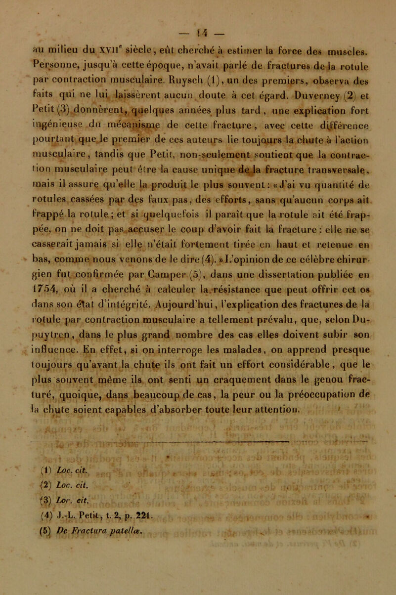 au milieu du XVlT siècle, eût cherché à estimer la force des muscles. Personne, jusqu à cette époque, n’avait parlé de fractures de la rotule par contraction musculaire. Ruysch (1), un des premiers, observa des faits qui ne lui laissèrent aucun doute à cet égard. Duverney (2) et Petit (3) donnèrent, quelques années plus tard, une explication fort ingénieuse du mécanisme de celle fracture , avec cette différence pourtant que.le premier de ces auteurs lie toujours la chute à l’action musculaire, tandis que Petit, non-seulement soutient que la contrac- tion musculaire peut être la cause unique de la fracture transversale, mais il assure qu elle la produit le plus souvent: uj’ai vu quantité de rotules cassées par des faux pas, des efforts, sans qu’aucun corps ait frappé la rotule; et si quelquefois il paraît que la rotule ait été frap- pée, on ne doit pas accuser le coup d’avoir fait la fracture : elle ne se casserait jamais si elle n’était fortement tirée en haut et retenue en bas, comme nous venons de le dire (4). » L’opinion de ce célèbre chirur- gien fut confirmée par Camper (5), dans une dissertation publiée en 1754, où il a cherché à calculer la. résistance que peut offrir cet os dans son état d’intégrité. Aujourd’hui, l’explication des fractures de la rotule par contraction musculaire a tellement prévalu, que, selon Du- puytren, dans le plus grand nombre des cas elles doivent subir son influence. En effet, si on interroge les malades, on apprend presque toujours qu’avant la chute ils ont fait un effort considérable, que le plus souvent même ils ont senti un craquement dans le genou frac- turé, quoique, dans beaucoup de cas, la peur ou la préoccupation de la chute soient capables d’absorber toute leur attention. (1) Loc.cit. (2) Loc. cit. (3) Loc. eit. (4) J.-L. Petit, t. 2, p. 221. (5) De Fractura patelles.