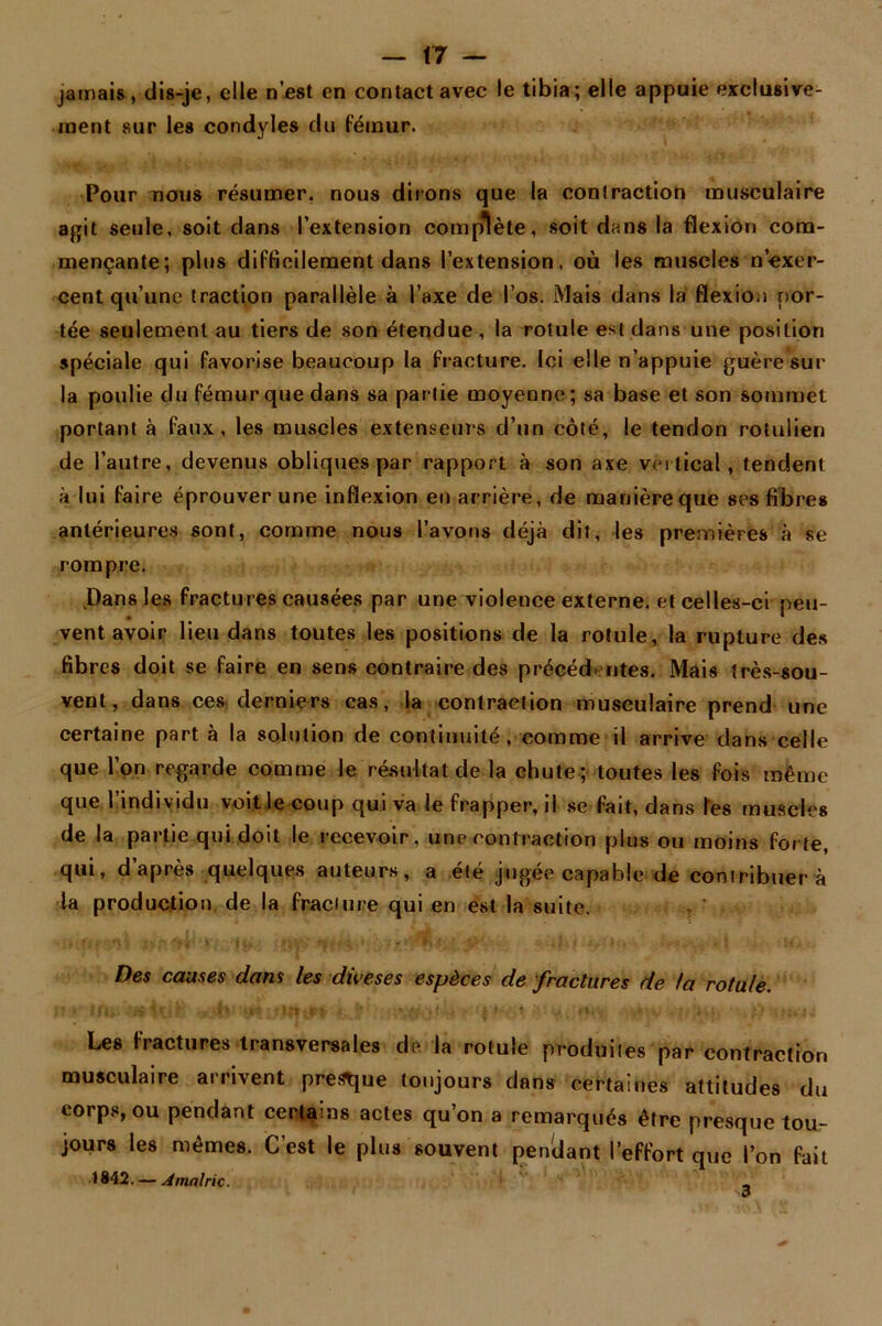 jamais, dis-je, elle n’est en contact avec le tibia; elle appuie exclusive- ment sur les condyles du fémur. Pour nous résumer, nous dirons que la contraction musculaire agit seule, soit dans l’extension complète, soit dans la flexion com- mençante; plus difficilement dans l’extension, où les muscles n’exer- cent qu’une traction parallèle à l’axe de l’os. Mais dans la flexion por- tée seulement au tiers de son étendue , la rotule est dans une position spéciale qui favorise beaucoup la fracture. Ici elle n’appuie guère sur la poulie du fémur que dans sa partie moyenne ; sa base et son sommet portant à faux, les muscles extenseurs d’un côté, le tendon rotuiien de l’autre, devenus obliques par rapport à son axe vertical, tendent à lui faire éprouver une inflexion en arrière, de manière que ses fibres antérieures sont, comme nous l’avons déjà dit, les premières à se rompre. .Dans les fractures causées par une violence externe, et celles-ci peu- vent avoir lieu dans toutes les positions de la rotule, la rupture des fibres doit se faire en sens contraire des précédentes. Mais très-sou- vent, dans ces derniers cas, la contraction musculaire prend une certaine part à la solution de continuité, comme il arrive dans celle que l’on regarde comme le résultat de la chute ; toutes les fois même que l’individu voit le coup qui va le frapper, il se fait, dans Tes muscles de la partie qui doit le recevoir, une contraction plus ou moins forte, qui, d’après quelques auteurs, a été jugée capable de contribuer a la production de la fracture qui en est la suite. Des causes dans les dû'es es espèces de fractures de la rotule. ; î I f 0;„. £ .T , . v«t •Iftî.rt ’ ' fy M •#; • \ K ? ' •>, , O. > - \ i Les fractures transversales de la rotule produites par contraction musculaire arrivent prevue toujours dans certaines attitudes du corps, ou pendant certains actes qu’on a remarqués être presque tou- jours les mêmes. C’est le plus souvent pendant l’effort que l’on fait 1842. — A mairie. _