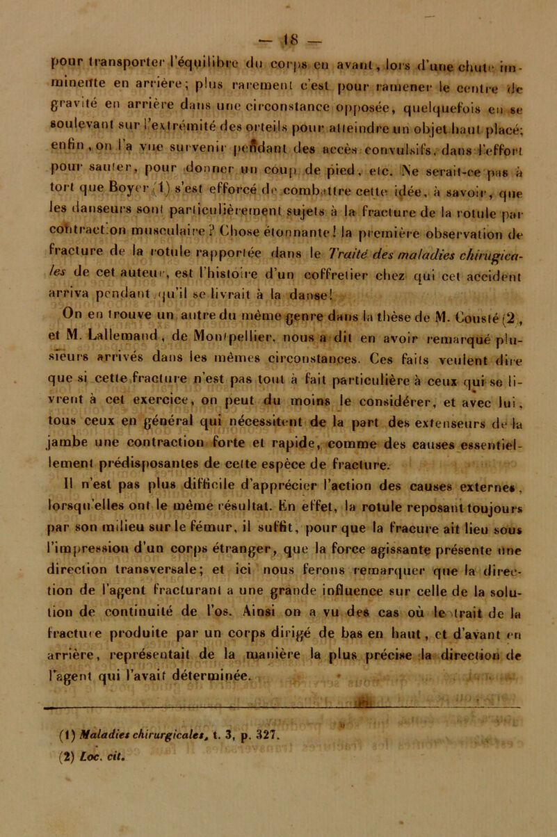 pour transporter iequilibre du corps eu avant, lors d’une chute im- minente en arrière; plus rarement c’est pour ramener le centre de gravité en arrière dans une circonstance opposée, quelquefois en se soulevant sur i extrémité des orteils pour atteindre un objet haut placé; enfin , on I a vue survenir pendant des accès convulsifs, dans l'effort pour sauter, pour donner un coup de pied, etc. Ne serait-ce pas à tort que Boyer(1) s’est efforcé de combattre cette idée, à savoir, que les danseurs sont particulièrement sujets à la fracture de la rotule par cob traction musculaire? Chose étonnante ! la première observation de fracture de la rotule rapportée dans le Traité des maladies ckinifjica- les de cet auteur, est I histoire d’un coffrelier chez qui cet accident arriva pendant.qu’il se livrait à la danse! On en trouve un autre du même genre dans la thèse de M. Cousté (2 , et M. Lallemand, de Montpellier, nous a dit en avoir remarqué plu- sieurs arrivés dans les mêmes circonstances. Ces faits veulent dire que si cette fracture n’est pas tout à fait particulière à ceux qui se li- vrent à cet exercice, on peut du moins le considérer, et avec lui, tous ceux en général qui nécessitent de la part des extenseurs de la jambe une contraction forte et rapide, comme des causes essentiel- lement prédisposantes de celte espèce de fracture. 11 n’est pas plus difficile d’apprécier l’action des causes externe#, lorsqu’elles ont le même résultat. Ën effet, la rotule reposant toujours par son milieu sur le fémur, il suffit, pour que la fracure ait lieu sous l’irapression d’un corps étranger, que la force agissante présente une direction transversale; et ici nous ferons remarquer que la direc- tion de l’agent fracturant a une grande influence sur celle de la solu- tion de continuité de l’os. Ainsi on a vu des cas où le trait de la fracture produite par un corps dirigé de bas en haut, et d’avant en arrière, représentait de la manière la plus précise la direction de ragent qui l’avait déterminée. j£l : (1) Maladies chirurgicales, t. 3, p. 327. (2) Loc. cit.