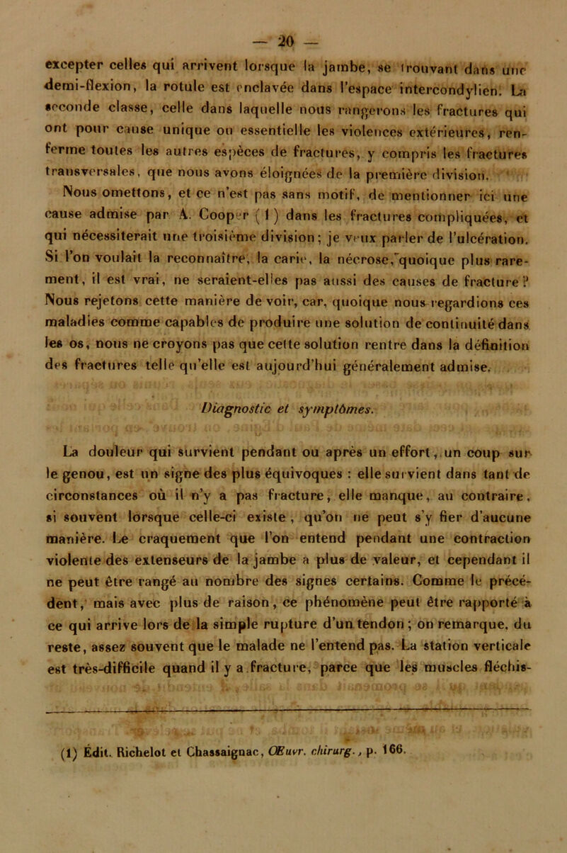 excepter celle* qui arrivent lorsque la jambe, se trouvant dans une demi-flexion, la rotule est enclavée dans l’espace intercondylien! La seconde classe, celle dans laquelle nous rangerons les fractures qui ont pour cause unique ou essentielle les violences extérieures, ren- ferme toutes les autres espèces de fractures, y compris les fractures transversales, que nous avons éloignées de la première division. Nous omettons, et ce n est pas sans motif, de mentionner ici une cause admise par A. Cooper ( 1 ) dans les fractures compliquées, et qui nécessiterait une troisième division; je veux parler de l’ulcération. Si 1 on voulait la reconnaître, la carie, la nécrose, quoique plus rare- ment, il est vrai, ne seraient-elles pas aussi des causes de fracture? Nous rejetons cette manière de voir, car, quoique nous regardions ces maladies comme capables de produire une solution de continuité dans les os, nous ne croyons pas que cette solution rentre dans la définition des fraetures telle qu’elle est aujourd’hui généralement admise. Diagnostic et symptômes. ’ ••••• i • ■ •' ’ * i/ ' *u''■ . ** ' • • La douleur qui survient pendant ou après un effort, un coup sur le genou, est un signe des plus équivoques : elle sut vient dans tant de circonstances où il n’y a pas fracture, elle manque, au contraire, si souvent lorsque celle-ci existe , qu’on ne peut s’y fier d’aucune manière. Le craquement que l’on entend pendant une contraction violente des extenseurs de la jambe a plus de valeur, et cependant il ne peut être rangé au nombre des signes certains. Comme le précé- dent, mais avec plus de raison, ce phénomène peut être rapporté à ce qui arrive lors de la simple rupture d’un tendon ; on remarque, du reste, assez souvent que le malade ne l’entend pas. La station verticale est très-difficile quand il y a fracture, parce que les muscles fléchis- (1) Édit. Richelot et Chassaignac, OEuvr. chirurg., p. 166.