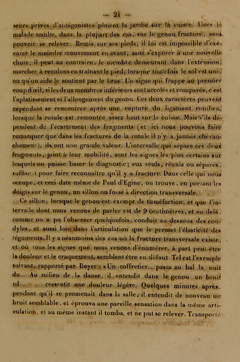 — 2'ï — seurs privés d'au(â^onistes ploient la jambe sur la cuisse. Alors le malade tombe, dans la plupart des cas, sur le genou fracturé, sans pouvoir se relever. Remis sur ses pieds, il lui est impossible d’exé- cuter le moindre mouvement en avant, sans s’exposer à une nouvelle chute; il peut au contraire, le membre demeurant dans l'extension, marcher à reculons en traînant le pied, lorsque toutefois le sol est uni, ou qu'un aide le soutient par le bras: Un signe qui frappe au premier coup d'œil, si les deux membres inférieurs sont accolés et comparés, c’est l’aplatissement et l’allongement du genou. Ces deux caractères peuvent cependant se rencontrer* après une rupture du ligament rotulien, lorsque la rotule est remontée assez haut sur la cuisse. Mais s’iis dé- pendent de l’écartement des fragments (et ici nous pouvons faire remarquer que dans les fractures de la r otule il n’y a jamais chevau- chemeni), ils ont une grande valeur. L’intervalle qui sépare ces deux fragments, joint à leur mobilité, sont les signes les plus certains sur- lesquels on puisse baser le diagnostic; eux seuls, réunis ou séparés,’ suffise .1 pour faire reconnaître qu’il y a fracture. Dans celle qui nous occupe, et ceci date même de Paul d’Egine, on trouve, en ponant les doigts sur le genou, un sillon ou fossé à direction transversale. Ce sillon, lorsque le genou est exempt de tuméfaction, et que l’in- tervalle dont nous venons de parler est de 9 centimètres, et au delà . comme on a pu l’observer quelquefois, conduit au-dessous des con- dyles, et aussi loin dans l’articulation que le permet l’élasticité des téguments. Il y a néanmoins des cas où la fracture transversale existe, et où tous les signes que nous venons d’énumérer, à part peut-être la douleur et le craquement, semblent être en défaut. Tel est l’exemple suivant, rapporté par Boyer :« Un coffretier... passa au bal la nuit du... Au milieu de la danse, il entendit dans le genou un bruit rd ressentit une douleur légère. Quelques minutes après, pendant qu’il se promenait dans la salle, il entendit de nouveau uir bruit semblable, et éprouva une pareille sensation dans la même arti- culation, et au même instant il tomba, et ne put se relever. Transporté