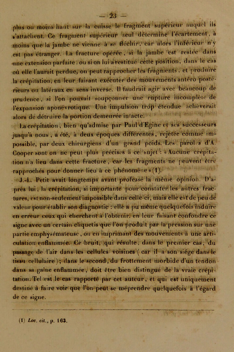 plus ou moins liant sur la cuisse le fragment supérieur auquel ils s'attachent. Ce fragment supérieur seul détermine l'écartement, à moins que la jambe ne vienne à sc fléchir,'car alors l’inférieur n’y est pas étranger. La fracture opérée , si la jambe est restée dans une extension parfaite . ou si on lui a destitué cette position, dans le cas où elle l’aurait perdue, on peut rapprocher les fragments , et produire la crépitation, en leur faisant exécuter des mouvements antéro posté- rieurs ou latéraux en sens inverse. Il faudrait agir avec beaucoup de prudence, si l'on pouvait soupçonner une rupture incomplète de l’expansion aponévrotique. Une impulsion trop étendue achèverait alors de détruire la portion demeurée intacte. La crépitation , bien qu’admise par Paul d’Egine et ses successeurs jusqu a nous , a été, à deux époques différentes, rejetée comme im- possible, par deux chirurgiens d’un grand poids. Les paroles d’A. Cooper sont on ne peut plus précises à ce sujet : «Aucune crépita- tion n’a lieu dans cette fracture , car les fragments ne peuvent être rapprochés pour donner lieu à ce phénomène »(1). J.-L. Petit avait longtemps avant professé la même opinion. D’a- près lui, la crépitation, si importante pour constater les autres frac- tures, est non-seulement impossible dans celle-ci, mais elle est de peu dé valeur pour établir son diagnostic : elle a pu même quelquefois induire en erreur ceux qui cherchent a l’obtenir, en leur faisant confondre ce signe avec un certain cliquetis que l’on produit par la pression sur une partie emphysémateuse , ou en imprimant des mouvements à une arti- culation enflammée. Ce bruit, qui résulte, dans le premier cas, du passage de l’air dans les cellules voisines ( car il a son siège dans le tissu cellulaire); flans le second, du frottement morbide d’un tendon dans sa gaine enflammée, doit être bien distingué de la vraie crépij tatiori. Tel est le cas rapporté par cet auteur, et qui est uniquement destiné à faire voir que l’on peut se méprendre quelquefois à l’égard de ce signe.