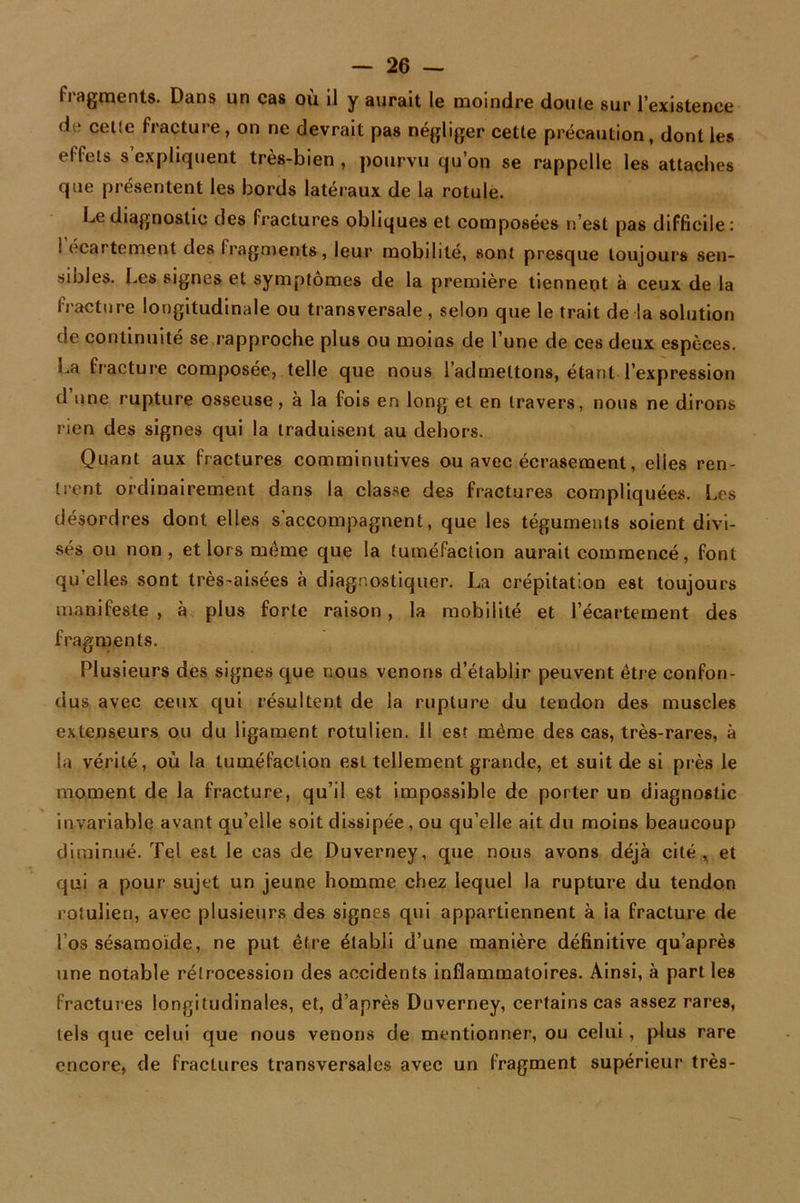 fragments. Dans un cas où il y aurait le moindre dou(e sur l’existence de cetîe fracture, on ne devrait pas négliger celle précaution, dont les effets s expliquent très-bien , pourvu qu’on se rappelle les attaches que présentent les bords latéraux de la rotule. Le diagnostic des fractures obliques et composées n’est pas difficile: ! écartement des fragments, leur mobilité, sont presque toujours sen- sibles. Les signes et symptômes de la première tiennent à ceux de la fracture longitudinale ou transversale, selon que le trait de la solution de continuité se rapproche plus ou moins de l’une de ces deux espèces, i^a fracture composée, telle que nous l’admettons, étant l’expression tl une rupture osseuse, à la fois en long et en travers, nous ne dirons rien des signes qui la traduisent au dehors. Quant aux fractures comminutives ou avec écrasement, elles ren- trent ordinairement dans la classe des fractures compliquées. Les désordres dont elles s’accompagnent, que les téguments soient divi- sés ou non, et lors meme que la tuméfaction aurait commencé, font quelles sont très-aisées à diagnostiquer. La crépitation est toujours manifeste , à plus forte raison , la mobilité et l’écartement des fragments. Plusieurs des signes que nous venons d’établir peuvent être confon- dus avec ceux qui résultent de la rupture du tendon des muscles extenseurs ou du ligament rotulien. il est même des cas, très-rares, à la vérité, où la tuméfaction est tellement grande, et suit de si près le moment de la fracture, qu’il est impossible de porter un diagnostic invariable avant qu’elle soit dissipée , ou qu’elle ait du moins beaucoup diminué. Tel est le cas de Duverney, que nous avons déjà cité , et qui a pour sujet un jeune homme chez lequel la rupture du tendon rotulien, avec plusieurs des signes qui appartiennent à ia fracture de Los sésamoide, ne put être établi d’une manière définitive qu’après une notable rétrocession des accidents inflammatoires. Ainsi, à part les fractures longitudinales, et, d’après Duverney, certains cas assez rares, tels que celui que nous venons de mentionner, ou celui , plus rare encore, de fractures transversales avec un fragment supérieur très-