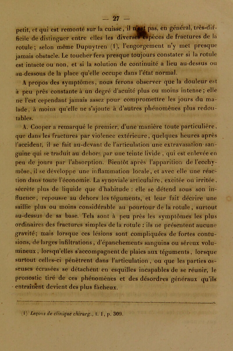petit, et qui est remonté sur la cuisse, il n^^pas, en général, très-dif- ficile de distinguer entre elles les divers^^wpèces de fractures de la rotule; selon même Dupuytren (t), l’engorgement n’y met presque jamais obstacle. Le toucher fera presque toujours constater si la rotule est intacte ou non, et si la solution de continuité a lieu au-dessus ou au-dessous de la place quelle occupe dans l’état normal. A propos des symptômes, nous ferons observer que la douleur est à peu près constante à un degré d’acuité plus ou moins intense; elie ne l’est cependant jamais assez pour compromettre les jours du ma- lade, à moins qu’elle ne s’ajoute à d’autres phénomènes plus redou- tables. A. Cooper a remarqué le premier, d’une manière toute particulière, que dans les fractures par violence extérieure, quelques heures après l’accident, il se fait au-devant de l’articulation une extravasation san- guine qui se traduit au dehor par une teinte livide , qui est enlevée en peu de jours par l’absorption. Bientôt après l’apparition de l’ecchy- mose, il se développe une inflammation locale, et avec elle une réac- tion dans toute l’économie. La synoviale articulaire, excitée ou irritée, sécrète plus de liquide que d’habitude : elle se détend sous son in- fluence, repousse au dehors les téguments, et leur fait décrire une saillie plus ou moins considérable au pourtour de la rotule, surtout au-dessus de sa base. Tels sont à peu près les symptômes les plus ordinaires des fractures simples de la rotule : ils ne présentent aucune gravité; mais lorsque ces lésions sont compliquées de fortes contu- sions, de larges infiltrations , d’épanchements sanguins ou séreux volu- mineux , lorsqu’elles s’accompagnent de plaies aux téguments, lorsque surtout celles-ci pénètrent dans l’articulation , ou que les parties os- seuses écrasées se détachent en esquilles incapables de se réunir, le pronostic tiré de ces phénomènes et des désordres généraux qu’ils entraînent devient des plus fâcheux. (t) Leçons de clinique chirurg., t. 1, p. 309.