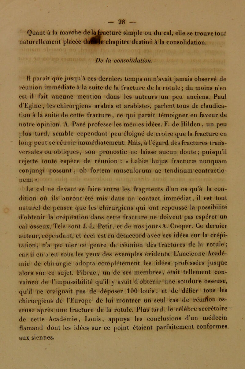 Quant à la marche delafoacture simple ou du cal, elle se trouve tout naturellement placée daÉHe chapitre destiné à la consolidation. De la consolidation. Il paraît que jusqu’à ces derniers temps on n’avait jamais observé de réunion immédiate à la suite de la fracture de la rotule; du moins n’en est-il fait aucune mention dans les auteurs un peu anciens. Paul d’Egine, les chirurgiens arabes et arabisles, parlent tous de claudica- tion à la suite de cette fracture, ce qui paraît témoigner en faveur de notre opinion. A. Paré professe les mêmes idées. F. de Hilden, un peu plus tard, semble cependant peu éloigné de croire que la fracture en long peut se réunir immédiatement. Mais, à l’égard des fractures trans- versales ou obliques, son pronostic ne laisse aucun doute; puisqu’il rejette toute espèce de réunion : « Labiæ hujus fracturæ nunquam eonjungi possunt , ob forlem musculorum ac tendinum contractio- nem. ». Le cal ne devant se faire entre les fragments d’un os qu’à la con- dition où ils auront été mis clans un contact immédiat, il est tout naturel de penser que les chirurgiens qui ont repoussé la possibilité d’obtenir la crépitation dans cette fracture ne doivent pas espérer un cal osseux. Tels sont J.-L. Petit, et de nos jours A. Cooper. Ce dernier auteur, cependant, et ceci est en désaccord avec ses idées sur la crépi- tation, n’a pu nier ce genre de réunion des fractures de la rotule; car il en a eu sous les yeux des exemples évidents. L’ancienne Acadé- mie de chirurgie adopta complètement les idées professées jusque alors sur ce sujet. Pibrac, un de ses membres, était tellement con- vaincu de l’impossibilité qu’il y avait d’obtenir une soudure osseuse, qu’il ne craignait pas de déposer 100 louis, et de défier tous les chirurgiens de l’Europe de lui montrer un seul cas de réurilon os- seuse après une fracture de la rotule. Plus tard, le célèbre secrétaire de cette Académie, Louis, appuya les conclusions d’un médecin flamand dont les idées sur ce point étaient parfaitement conformes aux siennes.