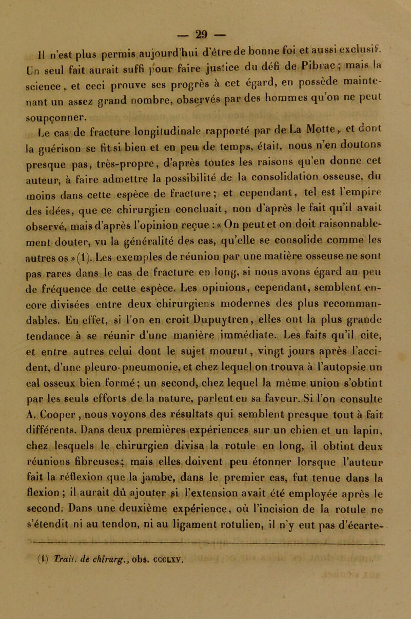 Il n’est plus permis aujourd’hui d’être de bonne foi et aussi exclusif. Un seul fait aurait suffi pour faire justice du défi de Pibrac; mais la science, et ceci prouve ses progrès à cet égard, en possède mainte- nant un assez grand nombre, observés par des hommes qu on ne peut soupçonner. Ue cas de fracture longitudinale rapporté par de La Motte, et dont la guérison se fit si bien et en peu. de temps, était, nous n’en doutons presque pas, très-propre, d’après toutes les raisons qu en donne cet auteur, à taire admettre la possibilité de la consolidation osseuse, du moins dans cette espèce de fracture; et cependant, tel est l’empire des idées, que ce chirurgien concluait, non d’après le fait qu’il avait observé, mais d’après l’opinion reçue :« On peut et on doit raisonnable- ment douter, vu la généralité des cas, qu’elle se consolide comme les autres os »(1). Les exemples de réunion par une matière osseuse ne sont pas rares dans le cas de fracture en long, si nous avons égard au peu de fréquence de cette espèce. Les opinions, cependant, semblent en- core divisées entre deux chirurgiens modernes des plus recomman- dables. En effet, si l’on en croit Dupuytren, elles ont la plus grande tendance à se réunir d’une manière immédiate. Les faits qu’il cite, et entre autres celui dont le sujet mourut, vingt jours après l’acci- dent, d’une pleuro-pneumonie, et chez lequel on trouva à l’autopsie un cal osseux bien formé; un second, chez lequel la même union s’obtint par les seuls efforts de la nature, parlent en sa faveur. Si l’on consulte A. Cooper, nous voyons des résultats qui semblent presque tout à fait différents. Dans deux premières expériences sur un chien et un lapin, chez lesquels le chirurgien divisa la rotule en long, il obtint deux réunions fibreuses; mais elles doivent peu étonner lorsque l’auteur fait la réflexion que la jambe, dans le premier cas, fut tenue dans la flexion ; il aurait dû ajouter si l’extension avait été employée après le second. Dans une deuxième expérience, où l’incision de la rotule ne s’étendit ni au tendon, ni au ligament rotulien, il n’y eut pas d’écarte- (I) Trail. de chirurgobs. CCCLXY.