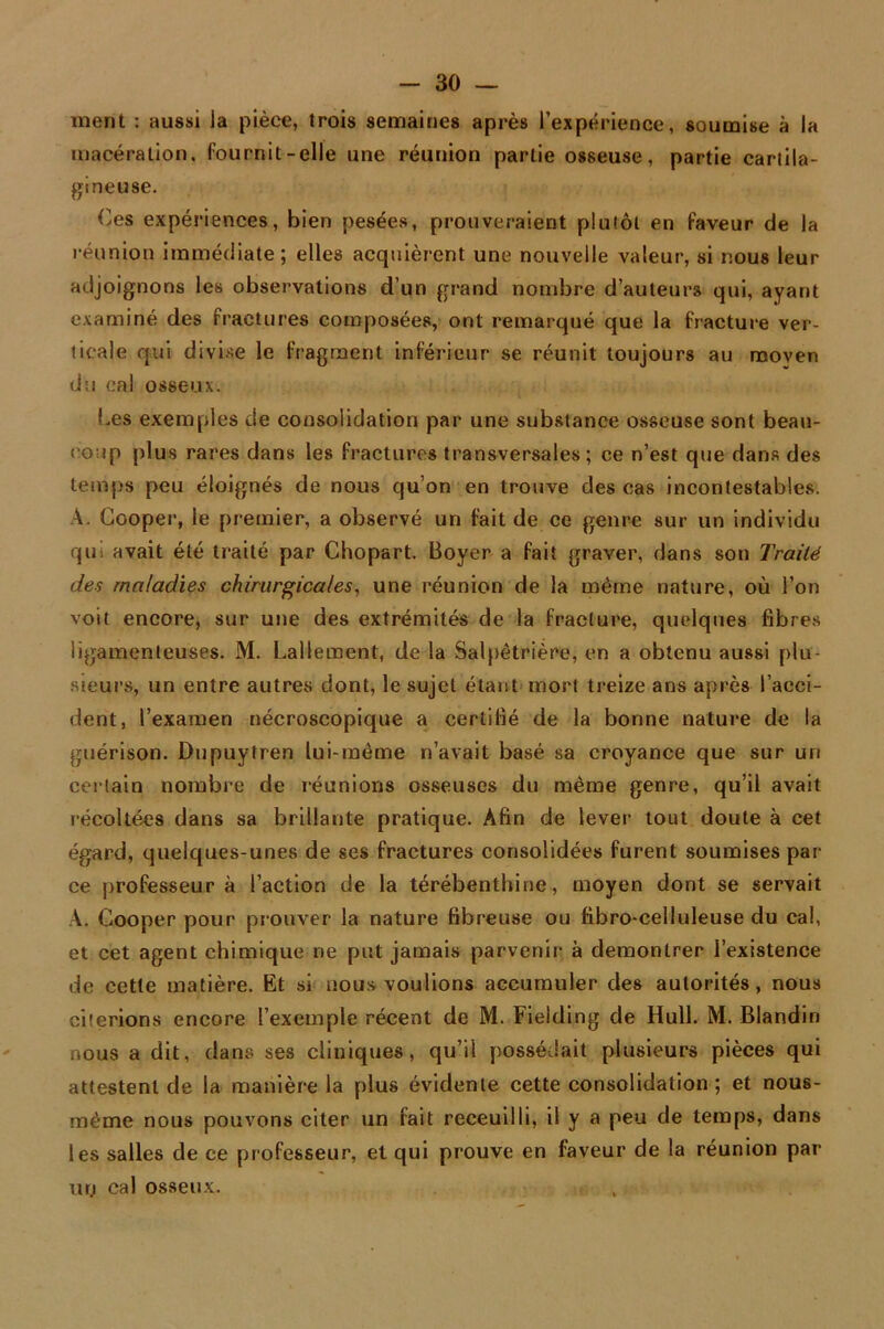 ment : aussi Ja pièce, trois semaines après l’expérience, soumise à la macération, fournit-elle une réunion partie osseuse, partie cartila- gineuse. Ces expériences, bien pesées, prouveraient plutôt en faveur de la réunion immédiate; elles acquièrent une nouvelle valeur, si nous leur adjoignons les observations d’un grand nombre d’auteurs qui, ayant examiné des fractures composées, ont remarqué que la fracture ver- ticale qui divise le fragment inférieur se réunit toujours au moyen du cal osseux. Ces exemples de consolidation par une substance osseuse sont beau- coup plus rares dans les fractures transversales; ce n’est que dans des temps peu éloignés de nous qu’on en trouve des cas incontestables. A. Cooper, le premier, a observé un fait de ce genre sur un individu qui avait été traité par Chopart. Boyer a fait graver, dans son Traité des maladies chirurgicales, une réunion de la même nature, où l’on voit encore, sur une des extrémités de la fracture, quelques fibres ligamenteuses. M. Lallement, de la Salpêtrière, en a obtenu aussi plu- sieurs, un entre autres dont, le sujet étant mort treize ans après l’acci- dent, l’examen nécroscopique a certifié de la bonne nature de la guérison. Dupuytren lui-même n’avait basé sa croyance que sur un certain nombre de réunions osseuses du même genre, qu’il avait récoltées dans sa brillante pratique. Afin de lever tout doute à cet égard, quelques-unes de ses fractures consolidées furent soumises par- ce professeur à l’action de la térébenthine, moyen dont se servait A. Cooper pour prouver la nature fibreuse ou fibro-celluleuse du cal, et cet agent chimique ne put jamais parvenir à démontrer l’existence de cette matière. Et si nous voulions accumuler des autorités, nous citerions encore l’exemple récent de M. Fielding de Hull. M. Blandin nous a dit, dans ses cliniques, qu’il possédait plusieurs pièces qui attestent de la manière la plus évidente cette consolidation; et nous- mème nous pouvons citer un fait receuilli, il y a peu de temps, dans les salles de ce professeur, et qui prouve en faveur de la réunion par un cal osseux.