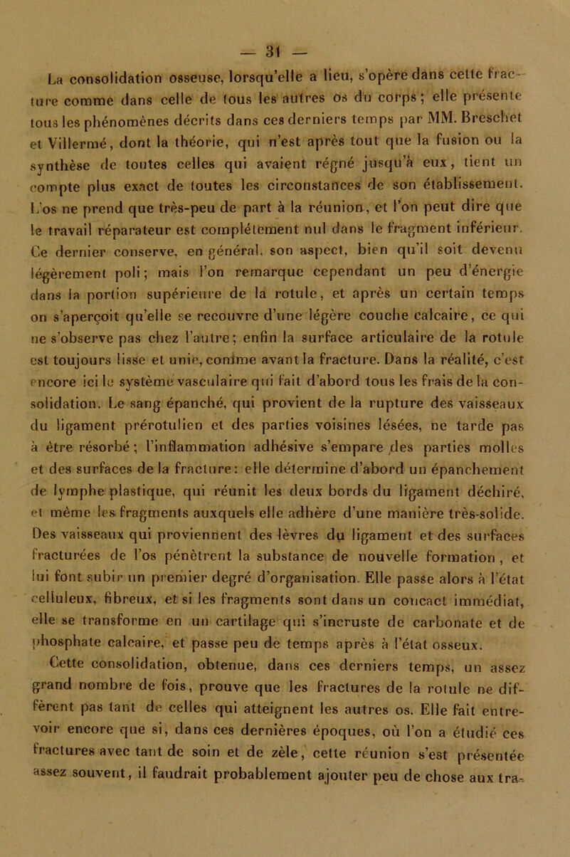 La consolidation osseuse, lorsqu’elle a lieu, s’opère dans cette frac- lure comme dans celle de tous les autres os du corps; elle présente tous les phénomènes décrits dans ces derniers temps par MM. Breschet et Villermé, dont la théorie, qui n’est après tout que la fusion ou la synthèse de toutes celles qui avaient régné jusqu’à eux, tient un compte plus exact de toutes les circonstances de son établissement. Los ne prend que très-peu de part à la réunion, et l’on peut dire que le travail réparateur est complètement nul dans le fragment inférieur. Ce dernier conserve, en général, son aspect, bien qu il soit devenu légèrement poli ; mais l’on remarque cependant un peu d’énergie dans la portion supérieure de la rotule, et après un certain temps on s’aperçoit qu’elle se recouvre d’une légère couche calcaire, ce qui ne s’observe pas chez l’autre; enfin la surface articulaire de la rotule est toujours lisse et unie, comme avant la fracture. Dans la réalité, c’est encore ici le système vasculaire qui fait d’abord tous les frais delà con- solidation. Le sang épanché, qui provient de la rupture des vaisseaux du ligament prérotulien et des parties voisines lésées, ne tarde pas à être résorbé ; l’inflammation adhésive s’empare des parties molles et des surfaces de la fracture: elle détermine d’abord un épanchement de lymphe plastique, qui réunit les deux bords du ligament déchiré, et même les fragments auxquels elle adhère d’une manière très-solide. Des vaisseaux qui proviennent des lèvres du ligament et des surfaces fracturées de l’os pénètrent la substance de nouvelle formation , et lui font subir un premier degré d’organisation. Elle passe alors à l’état oeliuleux, fibreux, et si les fragments sont dans un concact immédiat, elle se transforme en un cartilage qui s’incruste de carbonate et de phosphate calcaire, et passe peu de temps après à l’état osseux. Cette consolidation, obtenue, dans ces derniers temps, un assez grand nombre de fois, prouve que les fractures de la rotule ne dif- fèrent pas tant de celles qui atteignent les autres os. Elle fait entre- voir encore que si, dans ces dernières époques, où l’on a étudié ces fractures avec tant de soin et de zèle, cette réunion s’est présentée assez souvent, il faudrait probablement ajouter peu de chose aux tra-