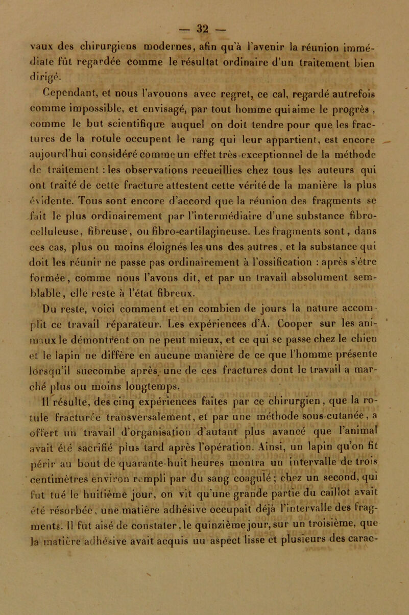 vaux des chirurgiens modernes, afin qu’à l’avenir la réunion immé- diale fût regardée comme le résultat ordinaire d’un traitement bien dirigé. Cependant, et nous l’avouons avec regret, ce cal, regardé autrefois comme impossible, et envisagé, par tout homme qui aime le progrès , comme le but scientifique auquel on doit tendre pour que les frac- tures de la rotule occupent le rang qui leur appartient, est encore aujourd’hui considéré comme un effet très-exceptionnel de la méthode de traitement : les observations recueillies chez tous les auteurs qui ont traité de cette fracture attestent cette vérité de la manière la plus évidente. Tous sont encore d’accord que la réunion des fragments se fait le plus ordinairement par l’intermédiaire d’une substance fibro- celluleuse, fibreuse, ou fibro-cartilagineuse. Les fragments sont, dans ces cas, plus ou moins éloignés les uns des autres, et la substance qui doit les réunir ne passe pas ordinairement à l’ossification : après s’être formée, comme nous l’avons dit, et par un travail absolument sem- blable, elle reste à l’état fibreux. Du reste, voici comment et en combien de jours la nature accom plit ce travail réparateur. Les expériences d’A. Cooper sur les ani- maux le démontrent on ne peut mieux, et ce qui se passe chez le chien et le lapin ne diffère en aucune manière de ce que l’homme présente lorsqu’il succombe après, une de ces fractures dont le travail 3 mar- ché plus ou moins longtemps. Il résulte, des cinq expériences faites par ce chirurgien, que la ro- tule fracturée transversalement, et par une méthode sous-cutanée, a offert lin travail d’organisation d’autant plus avancé que l’animal avait été sacrifié plu» tard après l’opération. Ainsi, un lapin qu’on fit périr au bout de quarante-huit heures montra un intervalle de trois centimètres environ rempli par du sang coagulé; chez un second, qui fut tué le huitième jour, on vit qu’une grande partie du caillot avait ments. 11 fut aisé de constater, le quinzième jour, sur un troisième, que la matière adhésive avait acquis un aspect lisse et plusieurs des carac-